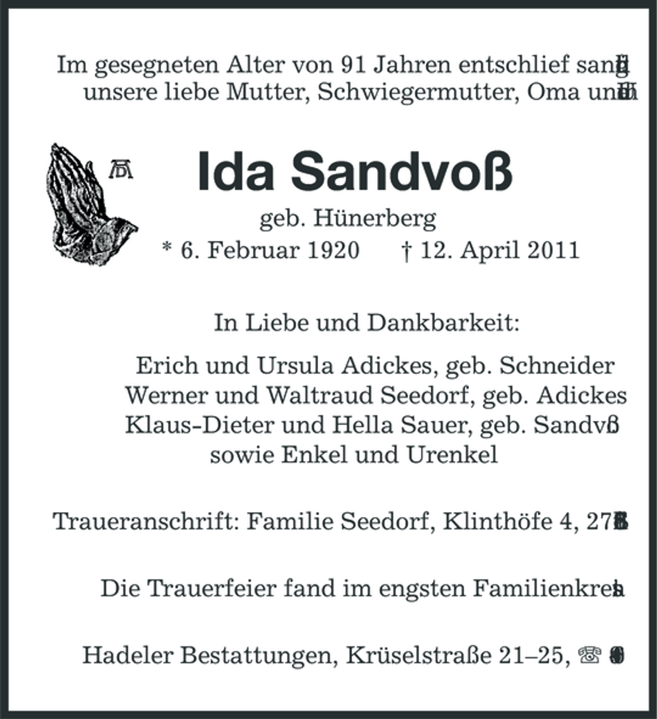 <p>Im gesegneten Alter von 91 Jahren entschlief sanf g i h r d n u t unsere liebe Mutter, Schwiegermutter, Oma und a m o r U</p><p>Ida Sandvoß<br />geb. Hünerberg * 6. Februar 1920 † 12. April 2011 In Liebe und Dankbarkeit: Erich und Ursula Adickes, geb. Schneider Werner und Waltraud Seedorf, geb. Adickes Klaus-Dieter und Hella Sauer, geb. Sandvo ß sowie Enkel und Urenkel Traueranschrift: Familie Seedorf, Klinthöfe 4, 276 r o d f i h c S 9 1 Die Trauerfeier fand im engsten Familienkrei . a t s Hadeler Bestattungen, Krüselstraße 21–25, 9 4 8 0 6</p>