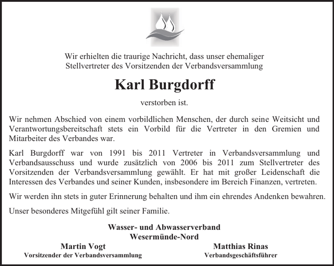 <p>Wir erhielten die traurige Nachricht, dass unser ehemaliger<br />Stellvertreter des Vorsitzenden der Verbandsversammlung</p><p>Karl Burgdorff<br />verstorben ist.<br />Wir nehmen Abschied von einem vorbildlichen Menschen, der durch seine Weitsicht und<br />Verantwortungsbereitschaft stets ein Vorbild für die Vertreter in den Gremien und<br />Mitarbeiter des Verbandes war.<br />Karl Burgdorff war von 1991 bis 2011 Vertreter in Verbandsversammlung und<br />Verbandsausschuss und wurde zusätzlich von 2006 bis 2011 zum Stellvertreter des<br />Vorsitzenden der Verbandsversammlung gewählt. Er hat mit großer Leidenschaft die<br />Interessen des Verbandes und seiner Kunden, insbesondere im Bereich Finanzen, vertreten.<br />Wir werden ihn stets in guter Erinnerung behalten und ihm ein ehrendes Andenken bewahren.<br />Unser besonderes Mitgefühl gilt seiner Familie.<br />Wasser- und Abwasserverband<br />Wesermünde-Nord<br />Martin Vogt<br />Matthias Rinas</p><p>Vorsitzender der Verbandsversammlung</p><p>Verbandsgeschäftsführer</p>