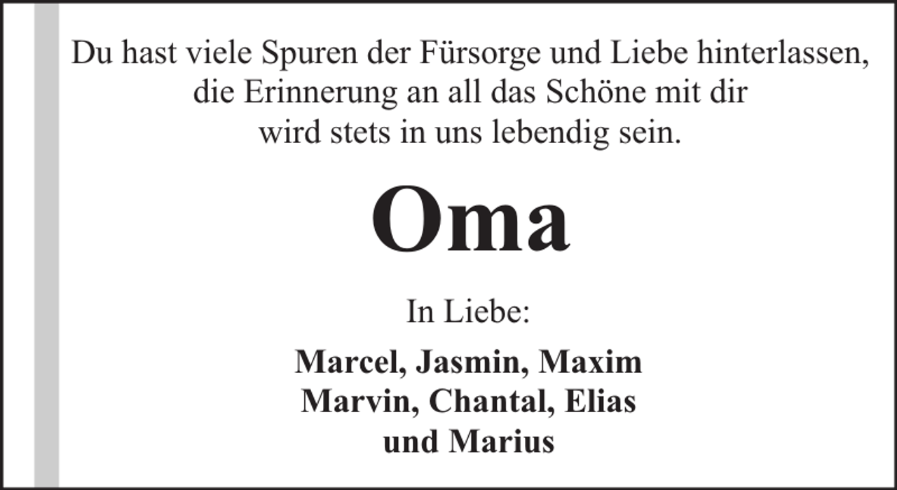 <p>Du hast viele Spuren der Fürsorge und Liebe hinterlassen,<br />die Erinnerung an all das Schöne mit dir<br />wird stets in uns lebendig sein.</p><p>Oma<br />In Liebe:<br />Marcel, Jasmin, Maxim<br />Marvin, Chantal, Elias<br />und Marius</p>