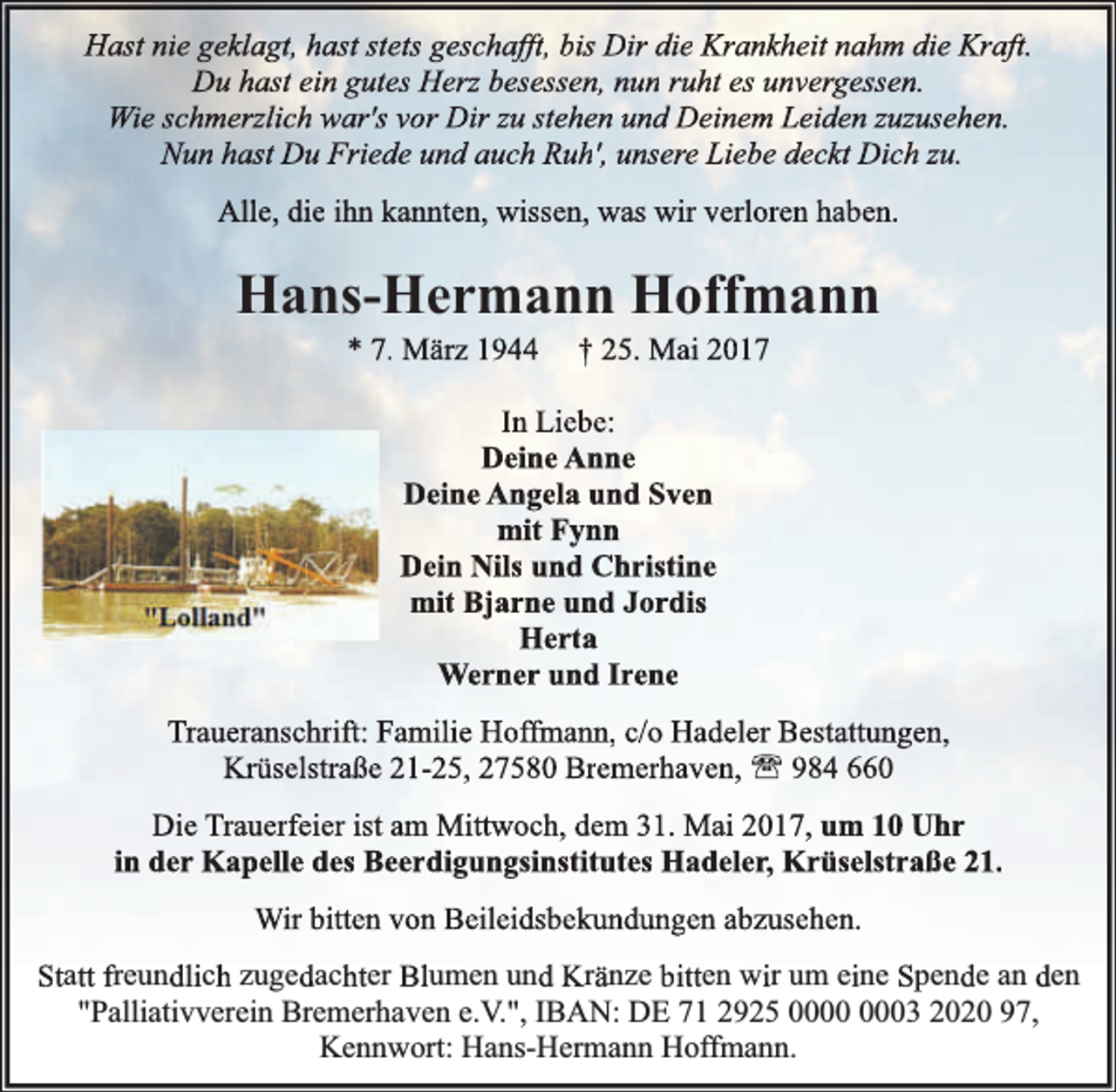 <p>Hast nie geklagt, hast stets geschafft, bis Dir die Krankheit nahm die Kraft.<br />Du hast ein gutes Herz besessen, nun ruht es unvergessen.<br />Wie schmerzlich war's vor Dir zu stehen und Deinem Leiden zuzusehen.<br />Nun hast Du Friede und auch Ruh', unsere Liebe deckt Dich zu.<br />Alle, die ihn kannten, wissen, was wir verloren haben.</p><p>Hans-Hermann Hoffmann<br />* 7. März 1944</p><p>† 25. Mai 2017</p><p>In Liebe:<br />Deine Anne<br />Deine Angela und Sven<br />mit Fynn<br />Dein Nils und Christine<br />mit Bjarne und Jordis<br />Herta<br />Werner und Irene<br />Traueranschrift: Familie Hoffmann, c/o Hadeler Bestattungen,<br />Krüselstraße 21-25, 27580 Bremerhaven, ' 984 660<br />Die Trauerfeier ist am Mittwoch, dem 31. Mai 2017, um 10 Uhr<br />in der Kapelle des Beerdigungsinstitutes Hadeler, Krüselstraße 21.<br />Wir bitten von Beileidsbekundungen abzusehen.<br />Statt freundlich zugedachter Blumen und Kränze bitten wir um eine Spende an den<br />"Palliativverein Bremerhaven e.V.", IBAN: DE 71 2925 03 2020 97,<br />Kennwort: Hans-Hermann Hoffmann.</p>