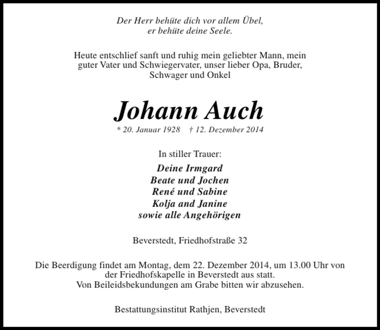 <p>Der Herr behüte dich vor allem Übel,<br />er behüte deine Seele.<br />Heute entschlief sanft und ruhig mein geliebter Mann, mein<br />guter Vater und Schwiegervater, unser lieber Opa, Bruder,<br />Schwager und Onkel</p><p>Johann Auch<br />* 20. Januar 1928</p><p>† 12. Dezember 2014</p><p>In stiller Trauer:</p><p>Deine Irmgard<br />Beate und Jochen<br />René und Sabine<br />Kolja and Janine<br />sowie alle Angehörigen<br />Beverstedt, Friedhofstraße 32<br />Die Beerdigung findet am Montag, dem 22. Dezember 2014, um 13.00 Uhr von<br />der Friedhofskapelle in Beverstedt aus statt.<br />Von Beileidsbekundungen am Grabe bitten wir abzusehen.<br />Bestattungsinstitut Rathjen, Beverstedt</p>