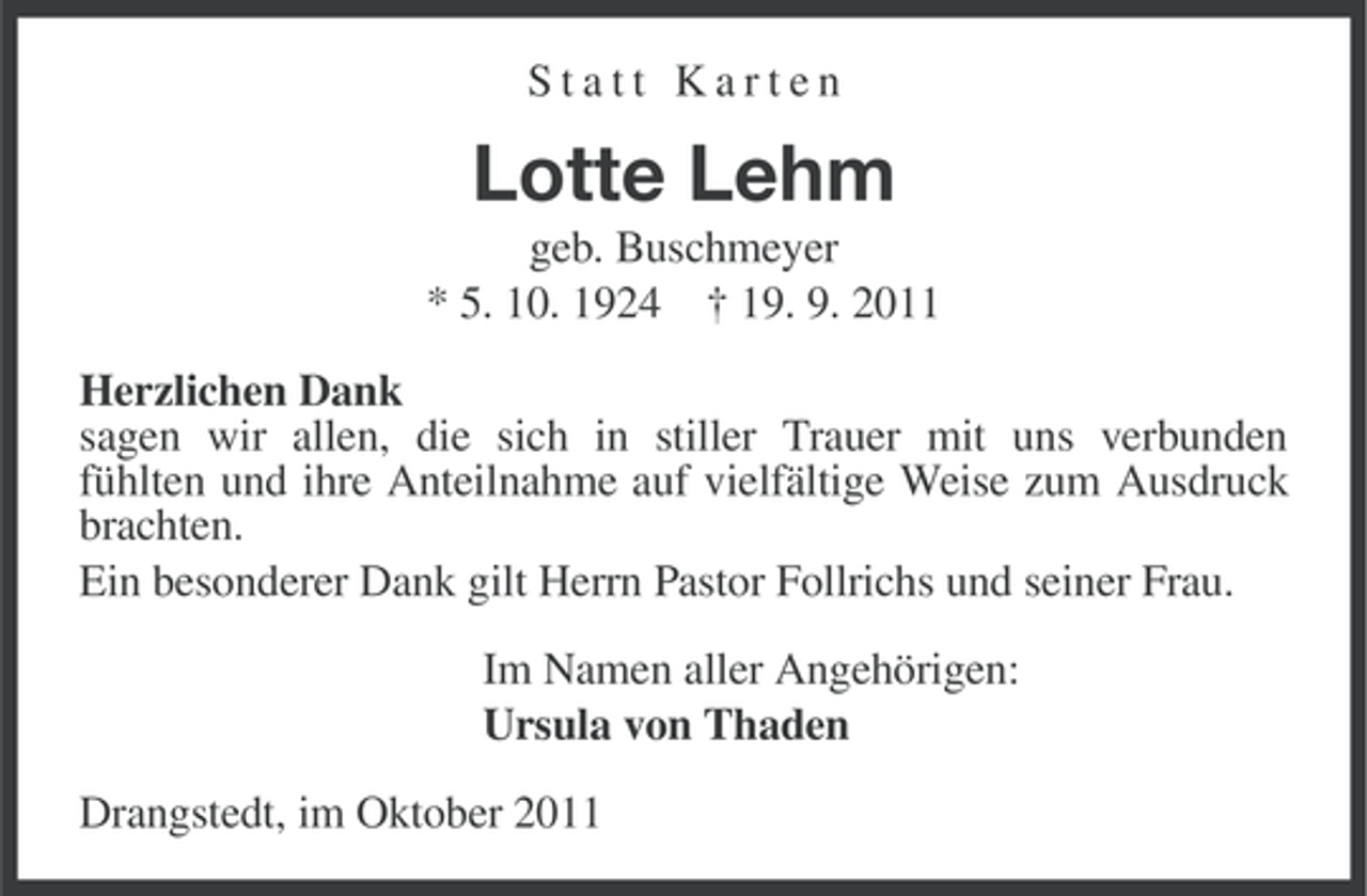 <p>Statt Karten</p><p>Lotte Lehm<br />geb. Buschmeyer<br />* 5. 10. 1924 † 19. 9. 2011<br />Herzlichen Dank<br />sagen wir allen, die sich in stiller Trauer mit uns verbunden<br />fühlten und ihre Anteilnahme auf vielfältige Weise zum Ausdruck<br />brachten.<br />Ein besonderer Dank gilt Herrn Pastor Follrichs und seiner Frau.<br />Im Namen aller Angehörigen:<br />Ursula von Thaden<br />Drangstedt, im Oktober 2011</p>