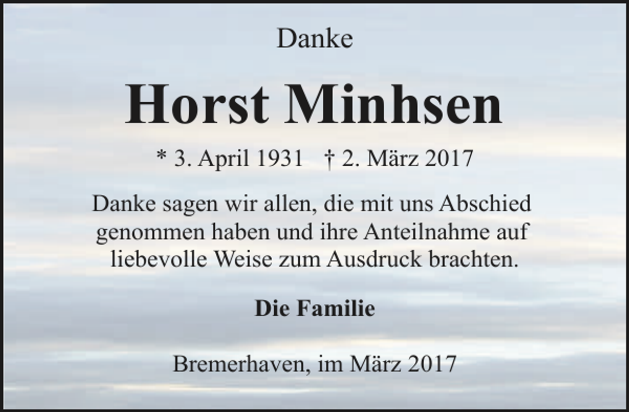 <p>Danke</p><p>Horst Minhsen<br />* 3. April 1931 † 2. März 2017</p><p>Danke sagen wir allen, die mit uns Abschied<br />genommen haben und ihre Anteilnahme auf<br />liebevolle Weise zum Ausdruck brachten.<br />Die Familie<br />Bremerhaven, im März 2017</p>