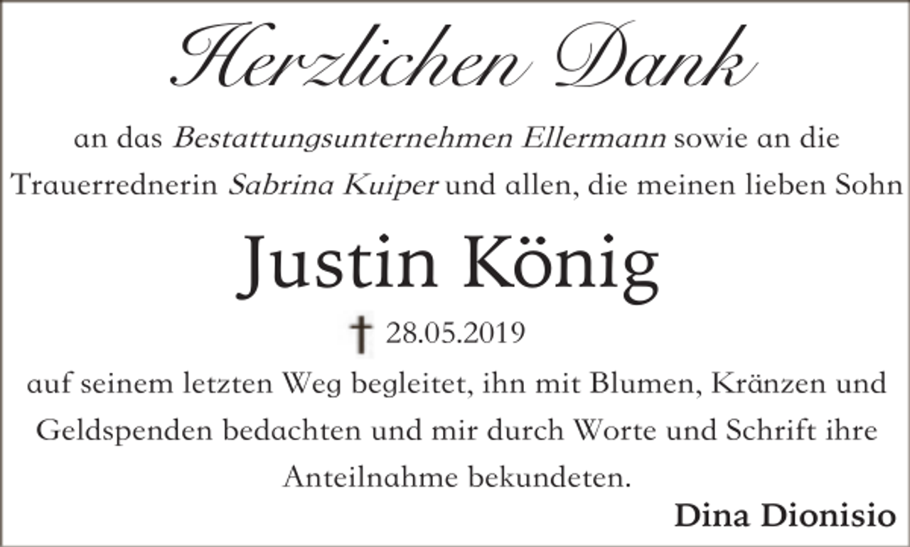 <p>Herzlichen Dank<br />an das Bestattungsunternehmen Ellermann sowie an die<br />Trauerrednerin Sabrina Kuiper und allen, die meinen lieben Sohn</p><p>Justin König<br />28.05.2019<br />auf seinem letzten Weg begleitet, ihn mit Blumen, Kränzen und<br />Geldspenden bedachten und mir durch Worte und Schrift ihre<br />Anteilnahme bekundeten.<br />Dina Dionisio</p>