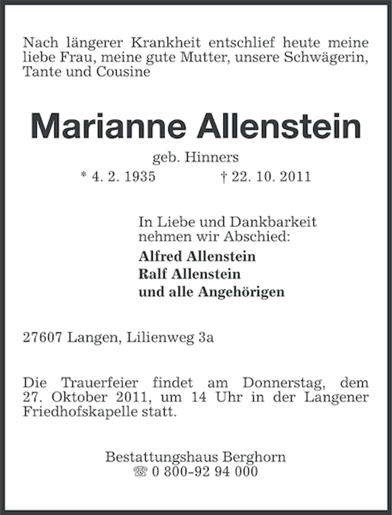 <p>Nach längerer Krankheit entschlief heute meine<br />liebe Frau, meine gute Mutter, unsere Schwägerin,<br />Tante und Cousine</p><p>Marianne Allenstein<br />geb. Hinners<br />* 4. 2. 1935<br />† 22. 10. 2011<br />In Liebe und Dankbarkeit<br />nehmen wir Abschied:<br />Alfred Allenstein<br />Ralf Allenstein<br />und alle Angehörigen<br />27607 Langen, Lilienweg 3a<br />Die Trauerfeier findet am Donnerstag, dem<br />27. Oktober 2011, um 14 Uhr in der Langener<br />Friedhofskapelle statt.<br />Bestattungshaus Berghorn<br />0 800-92 94 000</p>