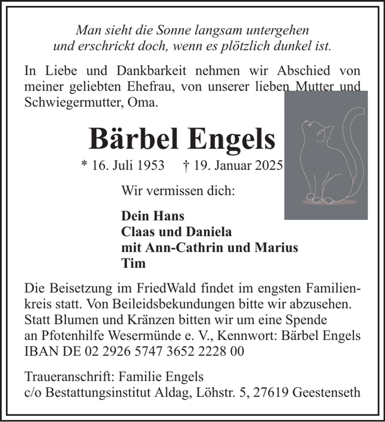 <p>Man sieht die Sonne langsam untergehen<br />und erschrickt doch, wenn es plötzlich dunkel ist.<br />In Liebe und Dankbarkeit nehmen wir Abschied von<br />meiner geliebten Ehefrau, von unserer lieben Mutter und<br />Schwiegermutter, Oma.</p><p>Bärbel Engels<br />* 16. Juli 1953</p><p>† 19. Januar 2025</p><p>Wir vermissen dich:<br />Dein Hans<br />Claas und Daniela<br />mit Ann-Cathrin und Marius<br />Tim<br />Die Beisetzung im FriedWald findet im engsten Familienkreis statt. Von Beileidsbekundungen bitte wir abzusehen.<br />Statt Blumen und Kränzen bitten wir um eine Spende<br />an Pfotenhilfe Wesermünde e. V., Kennwort: Bärbel Engels<br />IBAN DE 0926 5747 365228 00<br />Traueranschrift: Familie Engels<br />c/o Bestattungsinstitut Aldag, Löhstr. 5, 27619 Geestenseth</p>