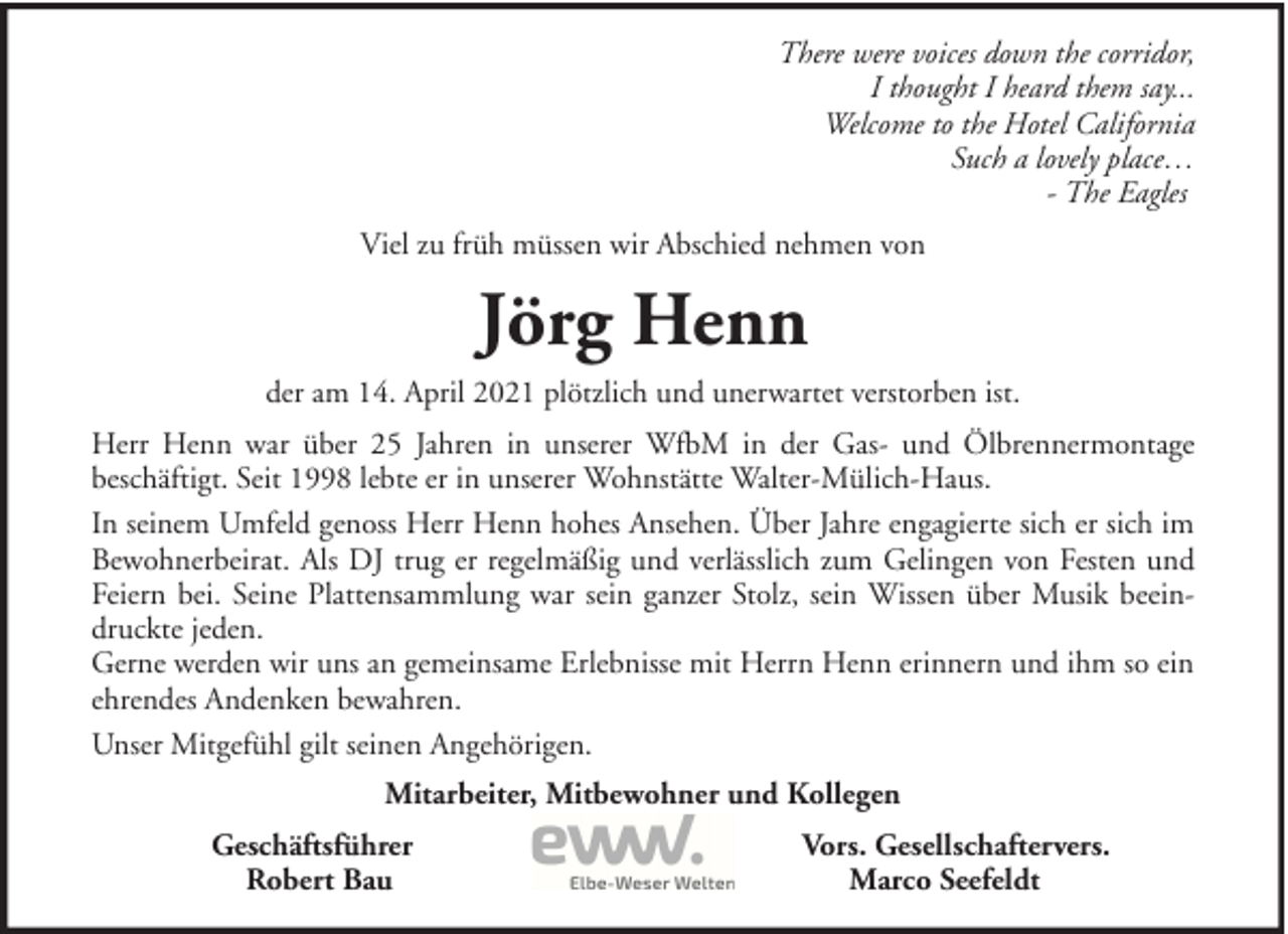 <p>There were voices down the corridor,<br />I thought I heard them say...<br />Welcome to the Hotel California<br />Such a lovely place…<br />- The Eagles<br />Viel zu früh müssen wir Abschied nehmen von</p><p>Jörg Henn<br />der am 14. April 2021 plötzlich und unerwartet verstorben ist.<br />Herr Henn war über 25 Jahren in unserer WfbM in der Gas- und Ölbrennermontage<br />beschäftigt. Seit 1998 lebte er in unserer Wohnstätte Walter-Mülich-Haus.<br />In seinem Umfeld genoss Herr Henn hohes Ansehen. Über Jahre engagierte sich er sich im<br />Bewohnerbeirat. Als DJ trug er regelmäßig und verlässlich zum Gelingen von Festen und<br />Feiern bei. Seine Plattensammlung war sein ganzer Stolz, sein Wissen über Musik beeindruckte jeden.<br />Gerne werden wir uns an gemeinsame Erlebnisse mit Herrn Henn erinnern und ihm so ein<br />ehrendes Andenken bewahren.<br />Unser Mitgefühl gilt seinen Angehörigen.<br />Mitarbeiter, Mitbewohner und Kollegen<br />Geschäftsführer<br />Robert Bau</p><p>Vors. Gesellschaftervers.<br />Marco Seefeldt</p>