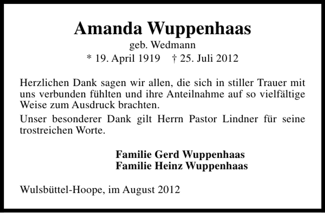<p>Amanda Wuppenhaas<br />geb. Wedmann<br />* 19. April 1919 † 25. Juli 2012</p><p>Herzlichen Dank sagen wir allen, die sich in stiller Trauer mit<br />uns verbunden fühlten und ihre Anteilnahme auf so vielfältige<br />Weise zum Ausdruck brachten.<br />Unser besonderer Dank gilt Herrn Pastor Lindner für seine<br />trostreichen Worte.<br />Familie Gerd Wuppenhaas<br />Familie Heinz Wuppenhaas<br />Wulsbüttel-Hoope, im August 2012</p>
