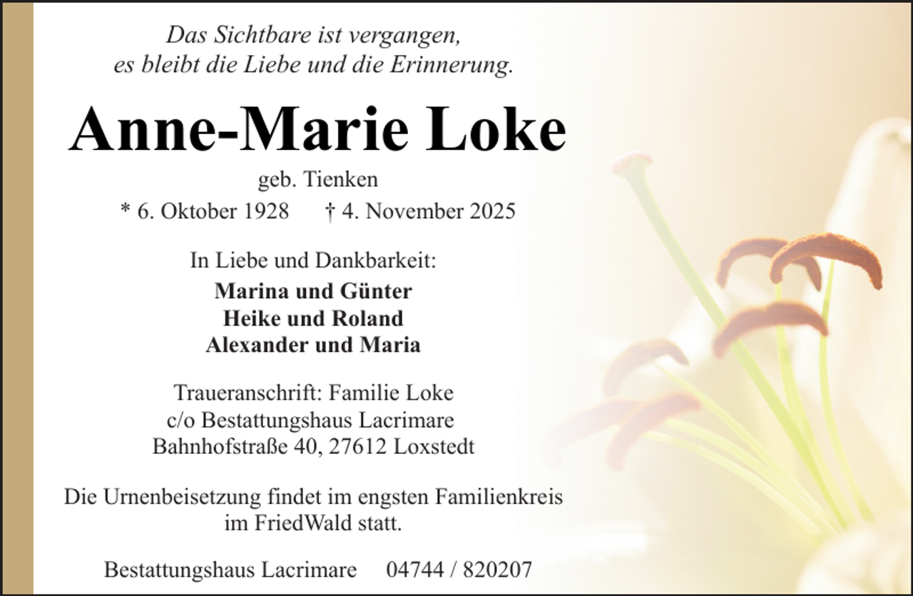 <p>Das Sichtbare ist vergangen,<br />es bleibt die Liebe und die Erinnerung.</p><p>Anne-Marie Loke<br />geb. Tienken<br />* 6. Oktober 1928<br />† 4. November 2025<br />In Liebe und Dankbarkeit:<br />Marina und Günter<br />Heike und Roland<br />Alexander und Maria<br />Traueranschrift: Familie Loke<br />c/o Bestattungshaus Lacrimare<br />Bahnhofstraße 40, 27612 Loxstedt<br />Die Urnenbeisetzung findet im engsten Familienkreis<br />im FriedWald statt.<br />Bestattungshaus Lacrimare</p><p>04744 / 820207</p>