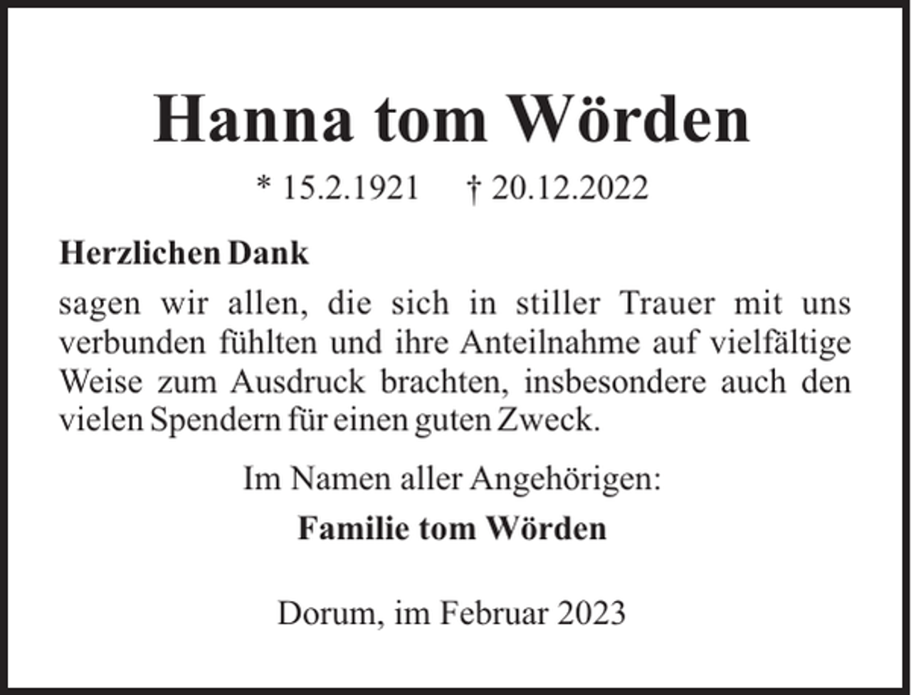 <p>Hanna tom Wörden<br />* 15.2.1921</p><p>† 20.12.2022</p><p>Herzlichen Dank<br />sagen wir allen, die sich in stiller Trauer mit uns<br />verbunden fühlten und ihre Anteilnahme auf vielfältige<br />Weise zum Ausdruck brachten, insbesondere auch den<br />vielen Spendern für einen guten Zweck.<br />Im Namen aller Angehörigen:<br />Familie tom Wörden<br />Dorum, im Februar 2023</p>