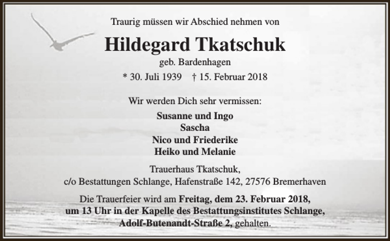 <p>Traurig müssen wir Abschied nehmen von</p><p>Hildegard Tkatschuk<br />geb. Bardenhagen<br />* 30. Juli 1939 † 15. Februar 2018<br />Wir werden Dich sehr vermissen:<br />Susanne und Ingo<br />Sascha<br />Nico und Friederike<br />Heiko und Melanie<br />Trauerhaus Tkatschuk,<br />c/o Bestattungen Schlange, Hafenstraße 142, 27576 Bremerhaven<br />Die Trauerfeier wird am Freitag, dem 23. Februar 2018,<br />um 13 Uhr in der Kapelle des Bestattungsinstitutes Schlange,<br />Adolf-Butenandt-Straße 2, gehalten.</p>