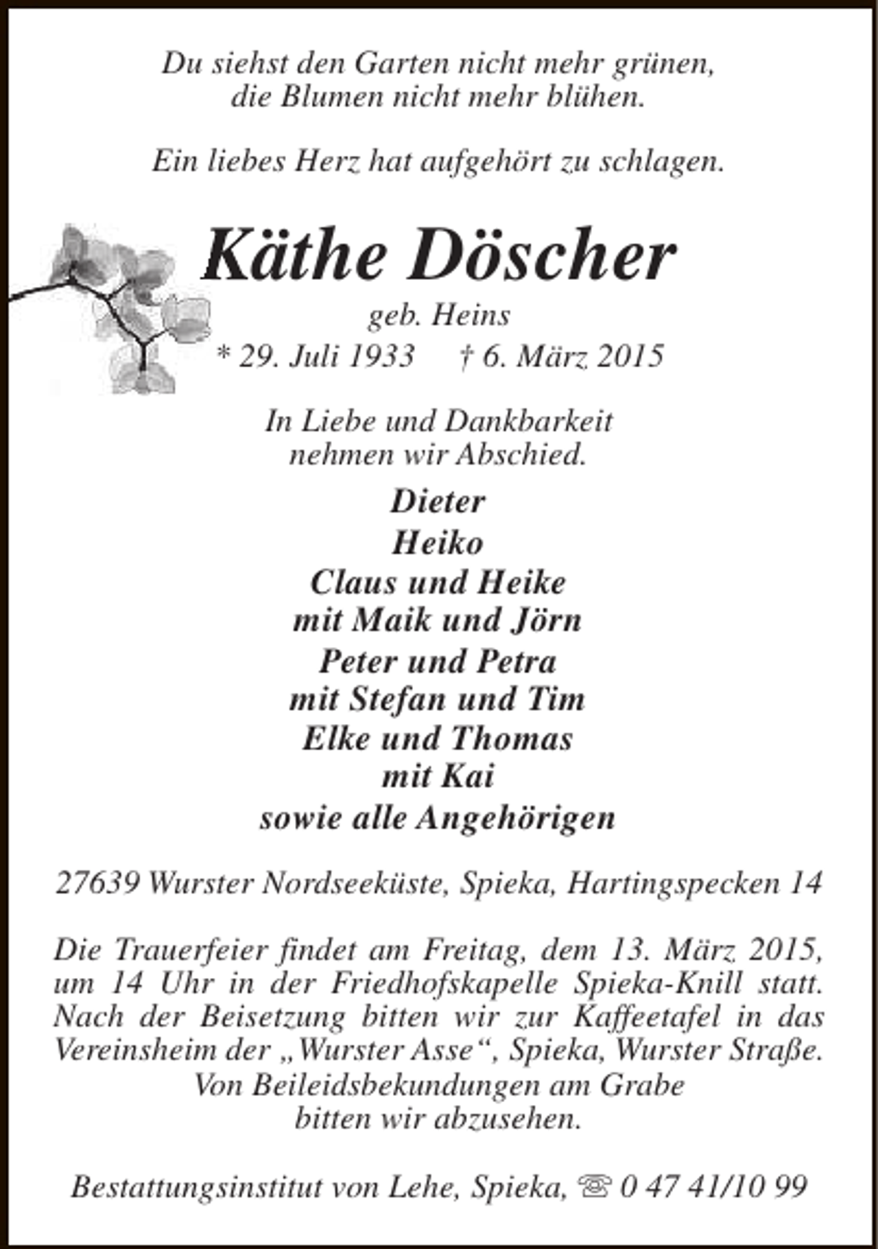 <p>Du siehst den Garten nicht mehr grünen,<br />die Blumen nicht mehr blühen.<br />Ein liebes Herz hat aufgehört zu schlagen.</p><p>Käthe Döscher<br />geb. Heins<br />* 29. Juli 1933 † 6. März 2015<br />In Liebe und Dankbarkeit<br />nehmen wir Abschied.</p><p>Dieter<br />Heiko<br />Claus und Heike<br />mit Maik und Jörn<br />Peter und Petra<br />mit Stefan und Tim<br />Elke und Thomas<br />mit Kai<br />sowie alle Angehörigen<br />27639 Wurster Nordseeküste, Spieka, Hartingspecken 14<br />Die Trauerfeier findet am Freitag, dem 13. März 2015,<br />um 14 Uhr in der Friedhofskapelle Spieka-Knill statt.<br />Nach der Beisetzung bitten wir zur Kaffeetafel in das<br />Vereinsheim der „Wurster Asse“, Spieka, Wurster Straße.<br />Von Beileidsbekundungen am Grabe<br />bitten wir abzusehen.<br />Bestattungsinstitut von Lehe, Spieka, s 0 47 41/10 99</p>