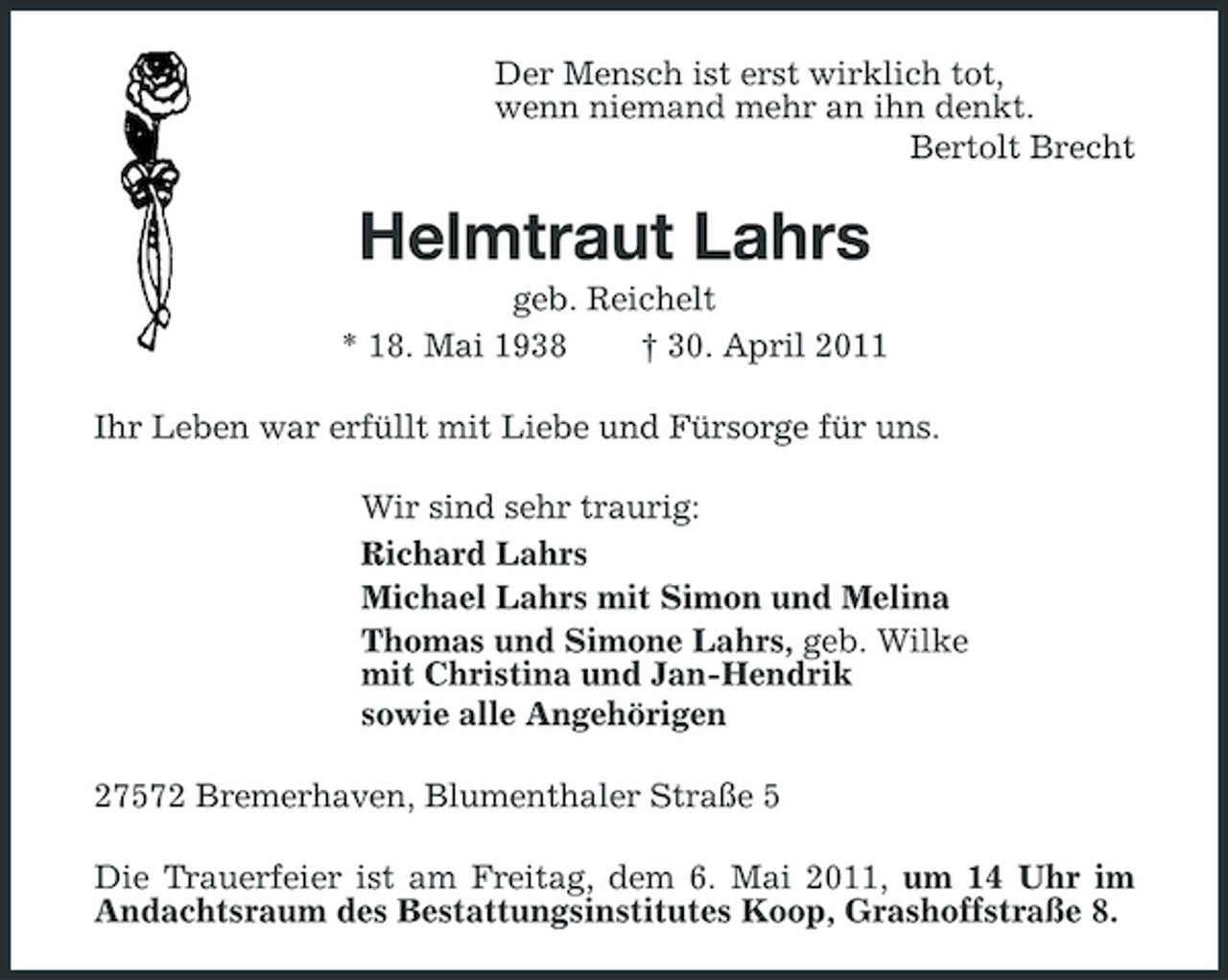 <p>Der Mensch ist erst wirklich tot, wenn niemand mehr an ihn denkt. Bertolt Brecht</p><p>Helmtraut Lahrs<br />geb. Reichelt * 18. Mai 1938 † 30. April 2011 Ihr Leben war erfüllt mit Liebe und Fürsorge für uns. Wir sind sehr traurig: Richard Lahrs Michael Lahrs mit Simon und Melina Thomas und Simone Lahrs, geb. Wilke mit Christina und Jan-Hendrik sowie alle Angehörigen 27572 Bremerhaven, Blumenthaler Straße 5 Die Trauerfeier ist am Freitag, dem 6. Mai 2011, um 14 Uhr im Andachtsraum des Bestattungsinstitutes Koop, Grashoffstraße 8.</p>