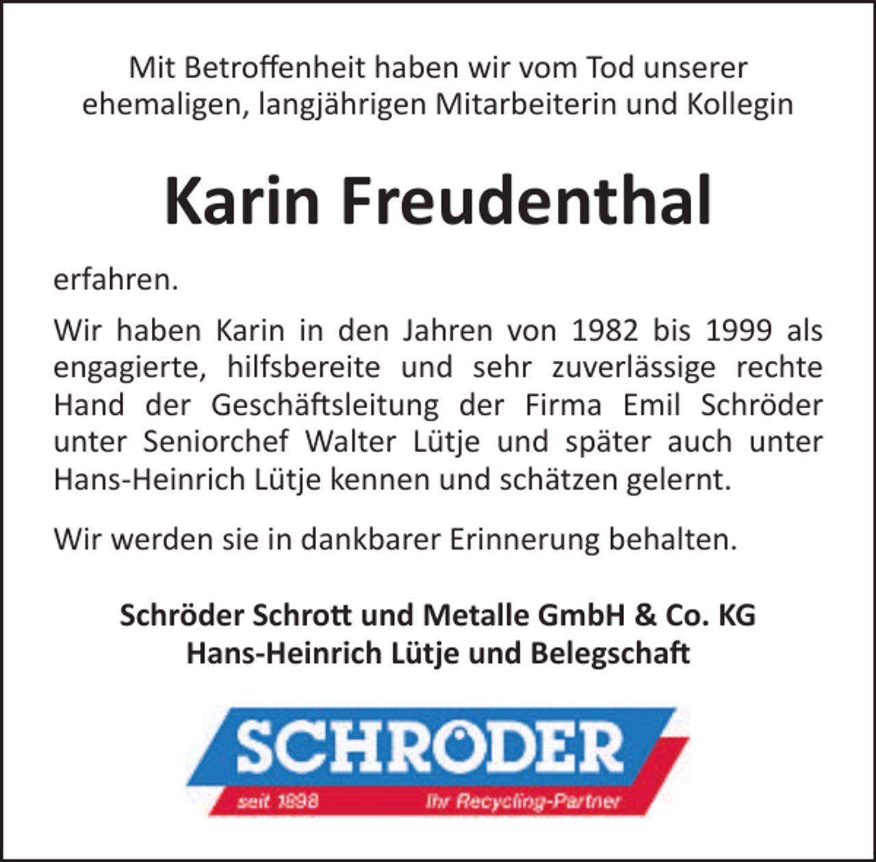<p>Mit Betroffenheit haben wir vom Tod unserer<br />ehemaligen, langjährigen Mitarbeiterin und Kollegin</p><p>Karin Freudenthal<br />erfahren.<br />Wir haben Karin in den Jahren von 1982 bis 1999 als<br />engagierte, hilfsbereite und sehr zuverlässige rechte<br />Hand der Geschäftsleitung der Firma Emil Schröder<br />unter Seniorchef Walter Lütje und später auch unter<br />Hans-Heinrich Lütje kennen und schätzen gelernt.<br />Wir werden sie in dankbarer Erinnerung behalten.<br />Schröder Schrott und Metalle GmbH &amp; Co. KG<br />Hans-Heinrich Lütje und Belegschaft</p>