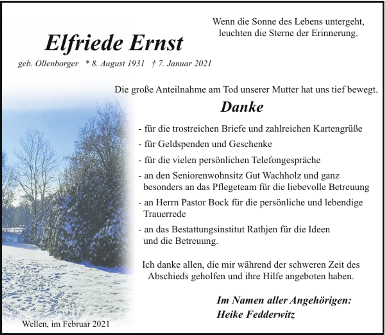 <p>Elfriede Ernst</p><p>Wenn die Sonne des Lebens untergeht,<br />leuchten die Sterne der Erinnerung.</p><p>geb. Ollenborger * 8. August 1931 † 7. Januar 2021</p><p>Die große Anteilnahme am Tod unserer Mutter hat uns tief bewegt.</p><p>Danke<br />- für die trostreichen Briefe und zahlreichen Kartengrüße<br />- für Geldspenden und Geschenke<br />- für die vielen persönlichen Telefongespräche<br />- an den Seniorenwohnsitz Gut Wachholz und ganz<br />besonders an das Pflegeteam für die liebevolle Betreuung<br />- an Herrn Pastor Bock für die persönliche und lebendige<br />Trauerrede<br />- an das Bestattungsinstitut Rathjen für die Ideen<br />und die Betreuung.<br />Ich danke allen, die mir während der schweren Zeit des<br />Abschieds geholfen und ihre Hilfe angeboten haben.</p><p>Wellen, im Februar 2021</p><p>Im Namen aller Angehörigen:<br />Heike Fedderwitz</p>