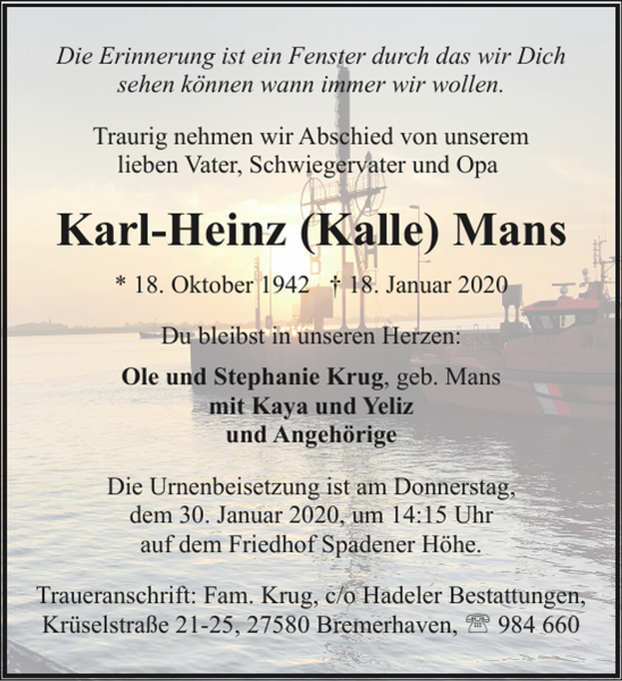 <p>Die Erinnerung ist ein Fenster durch das wir Dich<br />sehen können wann immer wir wollen.<br />Traurig nehmen wir Abschied von unserem<br />lieben Vater, Schwiegervater und Opa</p><p>Karl-Heinz (Kalle) Mans<br />* 18. Oktober 1942 † 18. Januar 2020<br />Du bleibst in unseren Herzen:<br />Ole und Stephanie Krug, geb. Mans<br />mit Kaya und Yeliz<br />und Angehörige<br />Die Urnenbeisetzung ist am Donnerstag,<br />dem 30. Januar 2020, um 14:15 Uhr<br />auf dem Friedhof Spadener Höhe.<br />Traueranschrift: Fam. Krug, c/o Hadeler Bestattungen,<br />Krüselstraße 21-25, 27580 Bremerhaven, ' 984 660</p>