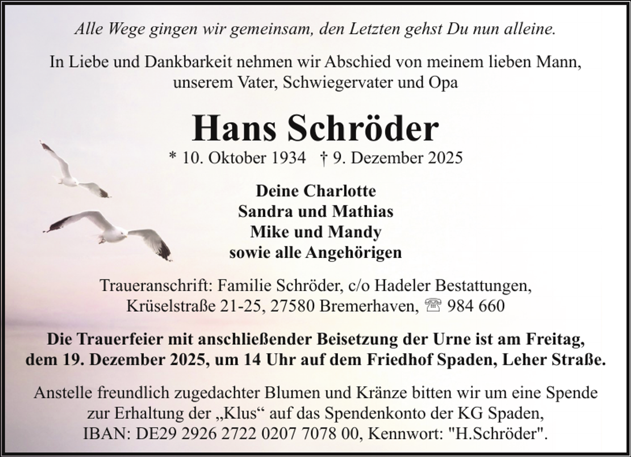 <p>Alle Wege gingen wir gemeinsam, den Letzten gehst Du nun alleine.<br />In Liebe und Dankbarkeit nehmen wir Abschied von meinem lieben Mann,<br />unserem Vater, Schwiegervater und Opa</p><p>Hans Schröder</p><p>* 10. Oktober 1934 † 9. Dezember 2025<br />Deine Charlotte<br />Sandra und Mathias<br />Mike und Mandy<br />sowie alle Angehörigen<br />Traueranschrift: Familie Schröder, c/o Hadeler Bestattungen,<br />Krüselstraße 21-25, 27580 Bremerhaven, ' 984 660<br />Die Trauerfeier mit anschließender Beisetzung der Urne ist am Freitag,<br />dem 19. Dezember 2025, um 14 Uhr auf dem Friedhof Spaden, Leher Straße.<br />Anstelle freundlich zugedachter Blumen und Kränze bitten wir um eine Spende<br />zur Erhaltung der „Klus“ auf das Spendenkonto der KG Spaden,<br />IBAN: DE26 2722 020078 00, Kennwort: "H.Schröder".</p>