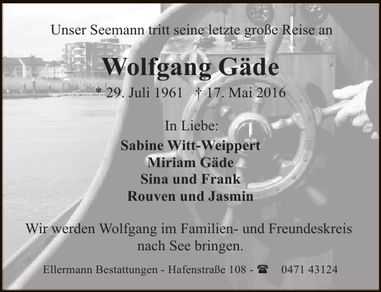 <p>Unser Seemann tritt seine letzte große Reise an</p><p>Wolfgang Gäde</p><p>* 29. Juli 1961 † 17. Mai 2016<br />In Liebe:<br />Sabine Witt-Weippert<br />Miriam Gäde<br />Sina und Frank<br />Rouven und Jasmin<br />Wir werden Wolfgang im Familien- und Freundeskreis<br />nach See bringen.<br />Ellermann Bestattungen - Hafenstraße 108 - (</p><p>0471 43124</p>