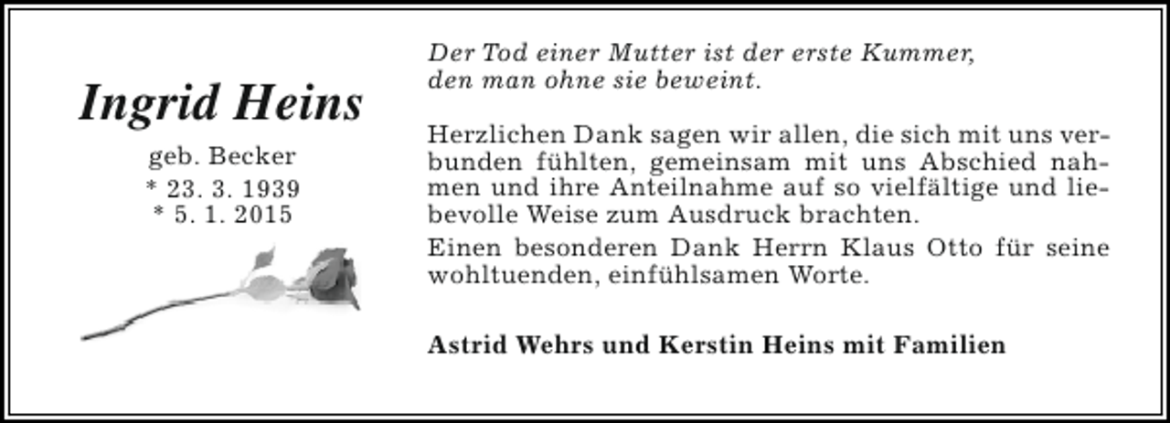 <p>Ingrid Heins<br />geb. Becker<br />* 23. 3. 1939<br />* 5. 1. 2015</p><p>Der Tod einer Mutter ist der erste Kummer,<br />den man ohne sie beweint.<br />Herzlichen Dank sagen wir allen, die sich mit uns verbunden fühlten, gemeinsam mit uns Abschied nahmen und ihre Anteilnahme auf so vielfältige und liebevolle Weise zum Ausdruck brachten.<br />Einen besonderen Dank Herrn Klaus Otto für seine<br />wohltuenden, einfühlsamen Worte.<br />Astrid Wehrs und Kerstin Heins mit Familien</p>