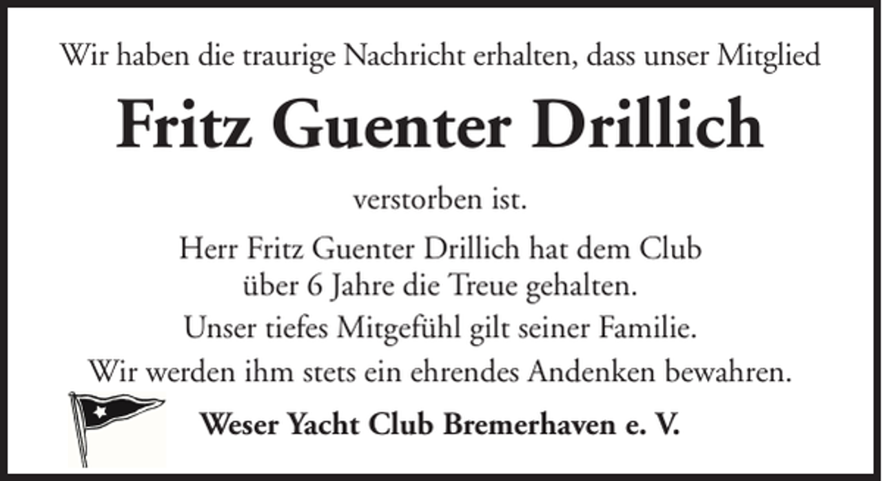 <p>Wir haben die traurige Nachricht erhalten, dass unser Mitglied</p><p>Fritz Guenter Drillich<br />verstorben ist.<br />Herr Fritz Guenter Drillich hat dem Club<br />über 6 Jahre die Treue gehalten.<br />Unser tiefes Mitgefühl gilt seiner Familie.<br />Wir werden ihm stets ein ehrendes Andenken bewahren.<br />Weser Yacht Club Bremerhaven e. V.</p>