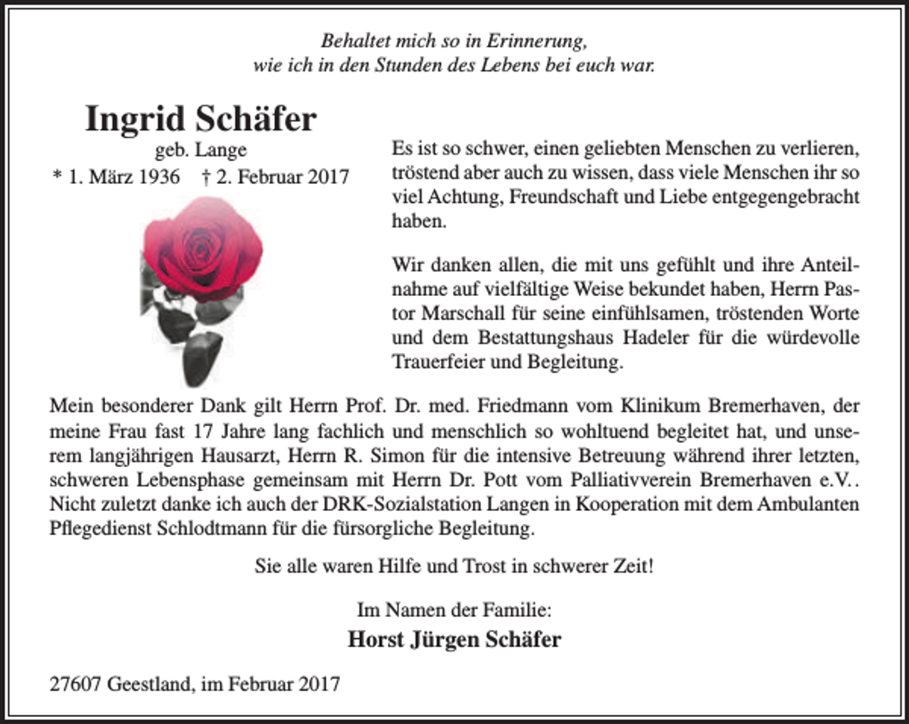 <p>Behaltet mich so in Erinnerung,<br />wie ich in den Stunden des Lebens bei euch war.</p><p>Ingrid Schäfer</p><p>geb. Lange<br />* 1. März 1936 † 2. Februar 2017</p><p>Es ist so schwer, einen geliebten Menschen zu verlieren,<br />tröstend aber auch zu wissen, dass viele Menschen ihr so<br />viel Achtung, Freundschaft und Liebe entgegengebracht<br />haben.<br />Wir danken allen, die mit uns gefühlt und ihre Anteilnahme auf vielfältige Weise bekundet haben, Herrn Pastor Marschall für seine einfühlsamen, tröstenden Worte<br />und dem Bestattungshaus Hadeler für die würdevolle<br />Trauerfeier und Begleitung.</p><p>Mein besonderer Dank gilt Herrn Prof. Dr. med. Friedmann vom Klinikum Bremerhaven, der<br />meine Frau fast 17 Jahre lang fachlich und menschlich so wohltuend begleitet hat, und unserem langjährigen Hausarzt, Herrn R. Simon für die intensive Betreuung während ihrer letzten,<br />schweren Lebensphase gemeinsam mit Herrn Dr. Pott vom Palliativverein Bremerhaven e.V. .<br />Nicht zuletzt danke ich auch der DRK-Sozialstation Langen in Kooperation mit dem Ambulanten<br />Pflegedienst Schlodtmann für die fürsorgliche Begleitung.<br />Sie alle waren Hilfe und Trost in schwerer Zeit!<br />Im Namen der Familie:</p><p>Horst Jürgen Schäfer<br />27607 Geestland, im Februar 2017</p>