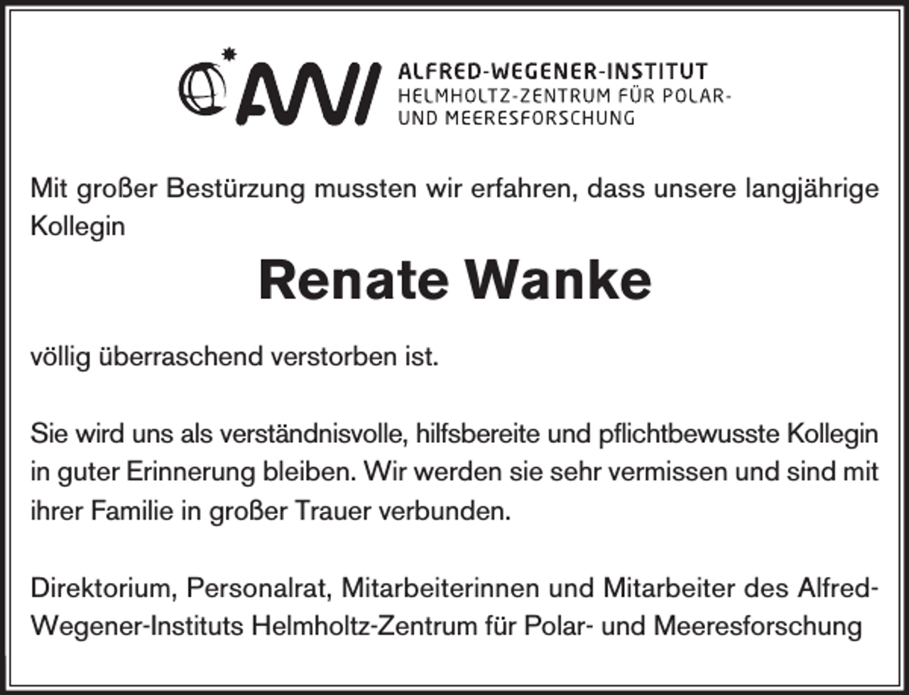<p>Mit großer Bestürzung mussten wir erfahren, dass unsere langjährige<br />Kollegin</p><p>Renate Wanke<br />völlig überraschend verstorben ist.<br />Sie wird uns als verständnisvolle, hilfsbereite und pflichtbewusste Kollegin<br />in guter Erinnerung bleiben. Wir werden sie sehr vermissen und sind mit<br />ihrer Familie in großer Trauer verbunden.<br />Direktorium, Personalrat, Mitarbeiterinnen und Mitarbeiter des AlfredWegener-Instituts Helmholtz-Zentrum für Polar- und Meeresforschung</p>