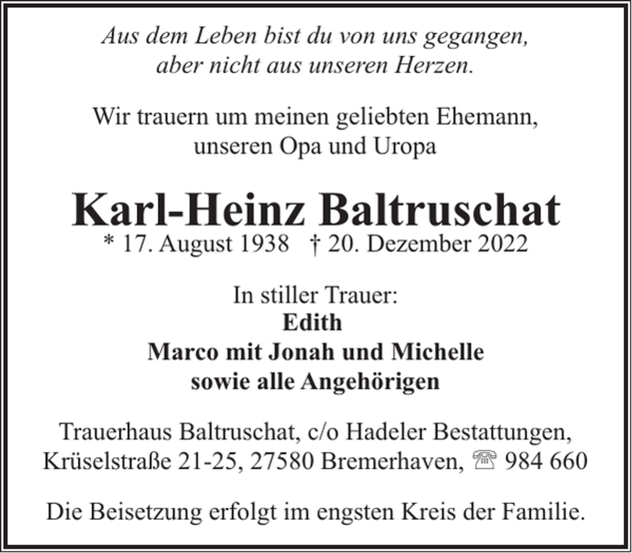 <p>Aus dem Leben bist du von uns gegangen,<br />aber nicht aus unseren Herzen.<br />Wir trauern um meinen geliebten Ehemann,<br />unseren Opa und Uropa</p><p>Karl-Heinz Baltruschat<br />* 17. August 1938 † 20. Dezember 2022<br />In stiller Trauer:<br />Edith<br />Marco mit Jonah und Michelle<br />sowie alle Angehörigen<br />Trauerhaus Baltruschat, c/o Hadeler Bestattungen,<br />Krüselstraße 21-25, 27580 Bremerhaven, ' 984 660<br />Die Beisetzung erfolgt im engsten Kreis der Familie.</p>
