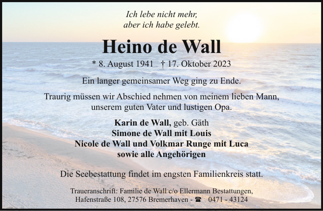 <p>Ich lebe nicht mehr,<br />aber ich habe gelebt.</p><p>Heino de Wall</p><p>* 8. August 1941 † 17. Oktober 2023<br />Ein langer gemeinsamer Weg ging zu Ende.<br />Traurig müssen wir Abschied nehmen von meinem lieben Mann,<br />unserem guten Vater und lustigen Opa.<br />Karin de Wall, geb. Gäth<br />Simone de Wall mit Louis<br />Nicole de Wall und Volkmar Runge mit Luca<br />sowie alle Angehörigen<br />Die Seebestattung findet im engsten Familienkreis statt.<br />Traueranschrift: Familie de Wall c/o Ellermann Bestattungen,<br />Hafenstraße 108, 27576 Bremerhaven - ( 0471 - 43124</p>