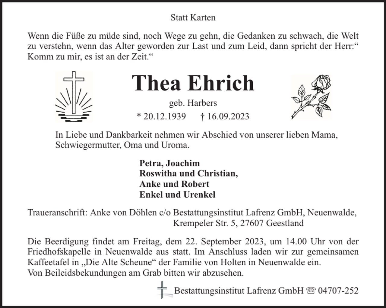 <p>Statt Karten<br />Wenn die Füße zu müde sind, noch Wege zu gehn, die Gedanken zu schwach, die Welt<br />zu verstehn, wenn das Alter geworden zur Last und zum Leid, dann spricht der Herr:“<br />Komm zu mir, es ist an der Zeit.“</p><p>Thea Ehrich<br />geb. Harbers<br />* 20.12.1939 † 16.09.2023</p><p>In Liebe und Dankbarkeit nehmen wir Abschied von unserer lieben Mama,<br />Schwiegermutter, Oma und Uroma.<br />Petra, Joachim<br />Roswitha und Christian,<br />Anke und Robert<br />Enkel und Urenkel<br />Traueranschrift: Anke von Döhlen c/o Bestattungsinstitut Lafrenz GmbH, Neuenwalde,<br />Krempeler Str. 5, 27607 Geestland<br />Die Beerdigung findet am Freitag, dem 22. September 2023, um 14.00 Uhr von der<br />Friedhofskapelle in Neuenwalde aus statt. Im Anschluss laden wir zur gemeinsamen<br />Kaffeetafel in „Die Alte Scheune“ der Familie von Holten in Neuenwalde ein.<br />Von Beileidsbekundungen am Grab bitten wir abzusehen.<br />Bestattungsinstitut Lafrenz GmbH</p><p>04707-252</p>