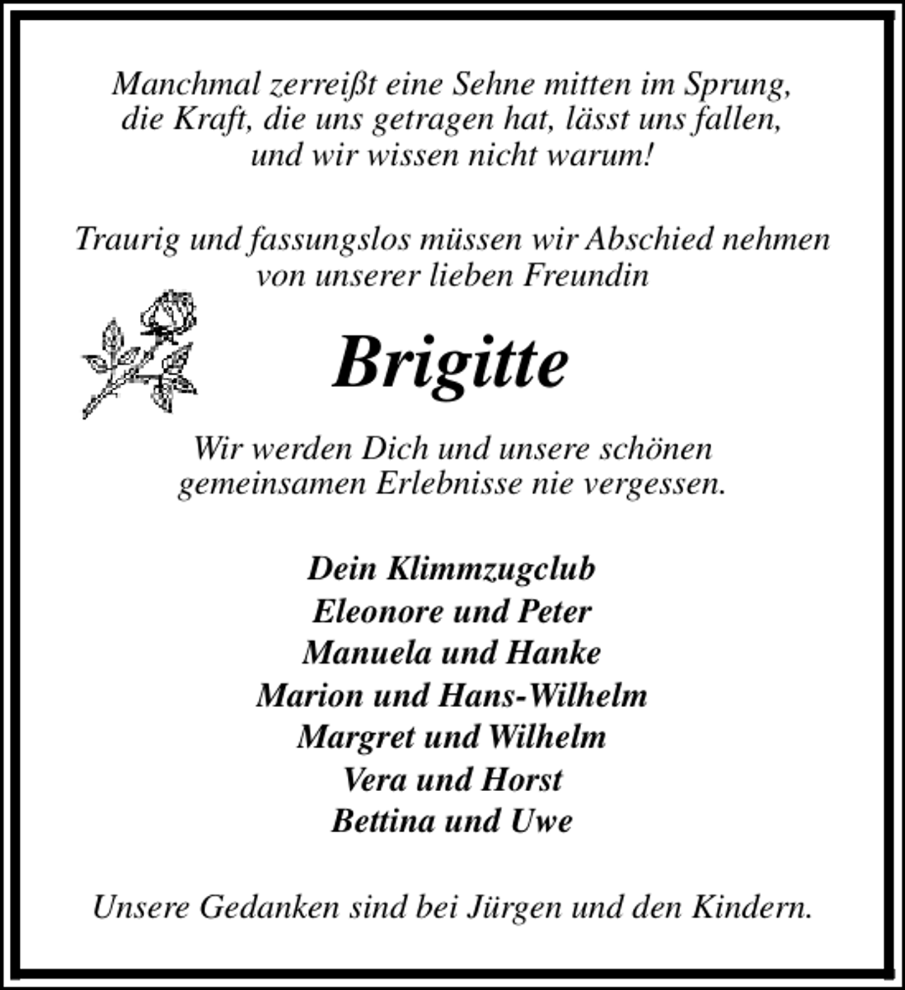 <p>Manchmal zerreißt eine Sehne mitten im Sprung,<br />die Kraft, die uns getragen hat, lässt uns fallen,<br />und wir wissen nicht warum!<br />Traurig und fassungslos müssen wir Abschied nehmen<br />von unserer lieben Freundin</p><p>Brigitte<br />Wir werden Dich und unsere schönen<br />gemeinsamen Erlebnisse nie vergessen.<br />Dein Klimmzugclub<br />Eleonore und Peter<br />Manuela und Hanke<br />Marion und Hans-Wilhelm<br />Margret und Wilhelm<br />Vera und Horst<br />Bettina und Uwe<br />Unsere Gedanken sind bei Jürgen und den Kindern.</p>