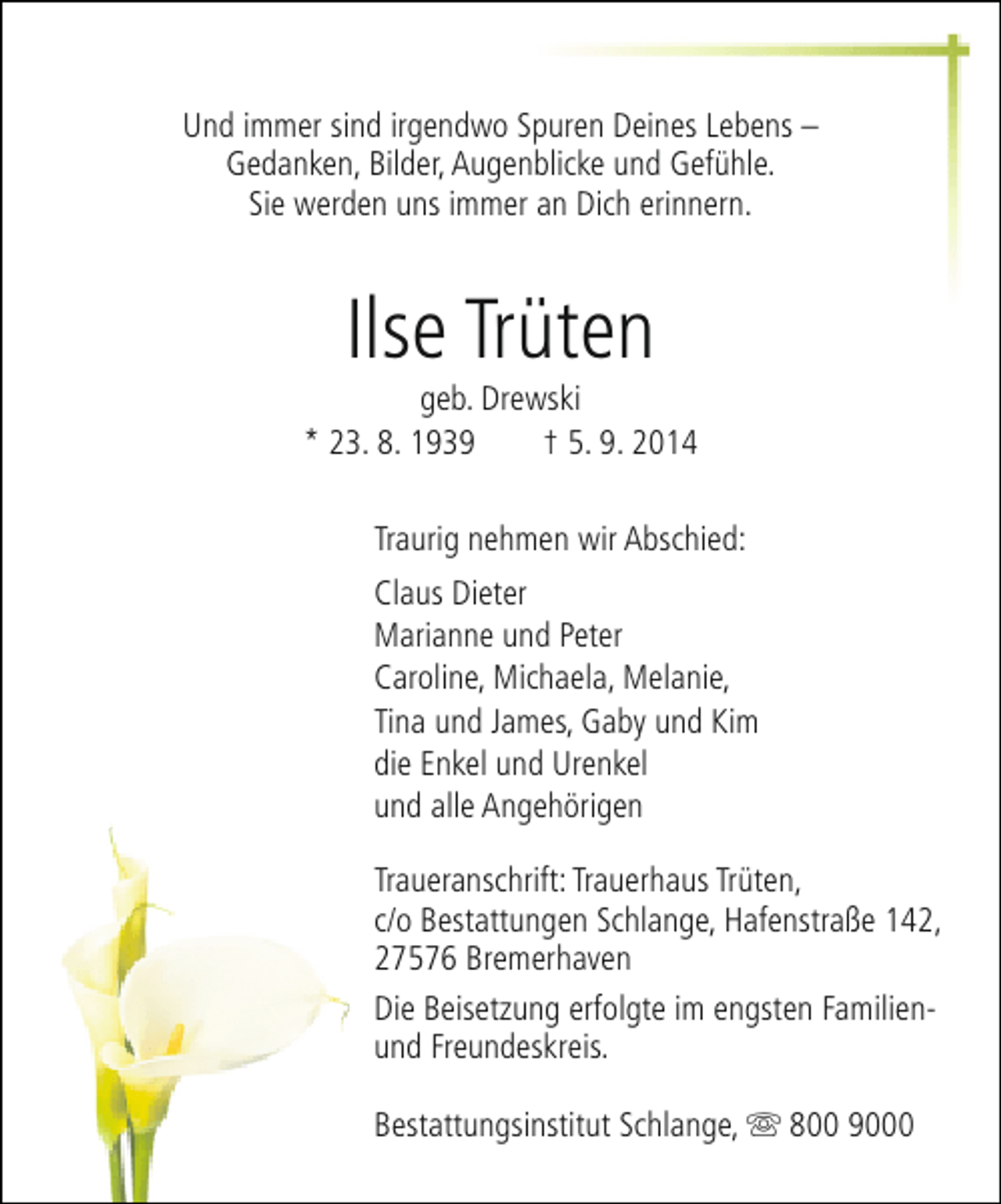<p>Und immer sind irgendwo Spuren Deines Lebens –<br />Gedanken, Bilder, Augenblicke und Gefühle.<br />Sie werden uns immer an Dich erinnern.</p><p>Ilse Trüten</p><p>geb. Drewski<br />* 23. 8. 1939<br />† 5. 9. 2014<br />Traurig nehmen wir Abschied:<br />Claus Dieter<br />Marianne und Peter<br />Caroline, Michaela, Melanie,<br />Tina und James, Gaby und Kim<br />die Enkel und Urenkel<br />und alle Angehörigen<br />Traueranschrift: Trauerhaus Trüten,<br />c/o Bestattungen Schlange, Hafenstraße 142,<br />27576 Bremerhaven<br />Die Beisetzung erfolgte im engsten Familienund Freundeskreis.<br />Bestattungsinstitut Schlange, s 800 9000</p>