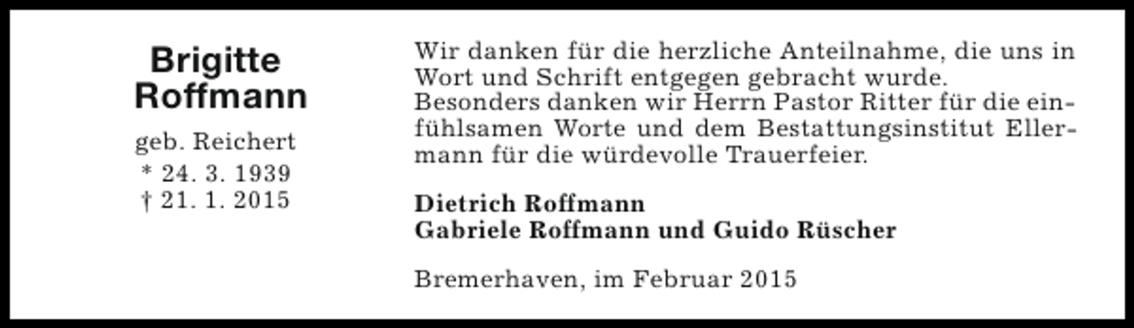 <p>Brigitte<br />Roffmann<br />geb. Reichert<br />* 24. 3. 1939<br />† 21. 1. 2015</p><p>Wir danken für die herzliche Anteilnahme, die uns in<br />Wort und Schrift entgegen gebracht wurde.<br />Besonders danken wir Herrn Pastor Ritter für die einfühlsamen Worte und dem Bestattungsinstitut Ellermann für die würdevolle Trauerfeier.<br />Dietrich Roffmann<br />Gabriele Roffmann und Guido Rüscher<br />Bremerhaven, im Februar 2015</p>