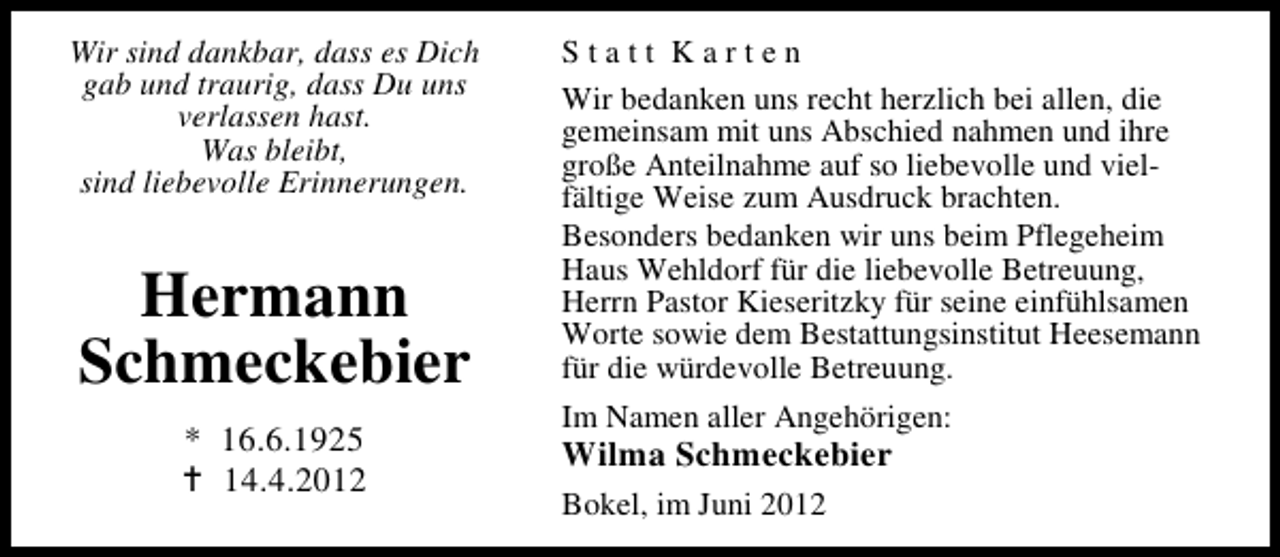 <p>Wir sind dankbar, dass es Dich<br />gab und traurig, dass Du uns<br />verlassen hast.<br />Was bleibt,<br />sind liebevolle Erinnerungen.</p><p>Hermann<br />Schmeckebier<br />* 16.6.1925<br />14.4.2012</p><p>Statt Karten<br />Wir bedanken uns recht herzlich bei allen, die<br />gemeinsam mit uns Abschied nahmen und ihre<br />große Anteilnahme auf so liebevolle und vielfältige Weise zum Ausdruck brachten.<br />Besonders bedanken wir uns beim Pflegeheim<br />Haus Wehldorf für die liebevolle Betreuung,<br />Herrn Pastor Kieseritzky für seine einfühlsamen<br />Worte sowie dem Bestattungsinstitut Heesemann<br />für die würdevolle Betreuung.<br />Im Namen aller Angehörigen:</p><p>Wilma Schmeckebier</p><p>Bokel, im Juni 2012</p>