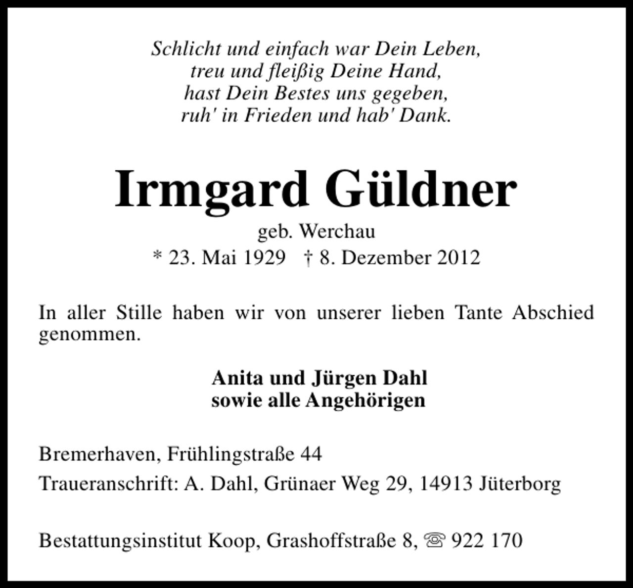 <p>Schlicht und einfach war Dein Leben,<br />treu und fleißig Deine Hand,<br />hast Dein Bestes uns gegeben,<br />ruh' in Frieden und hab' Dank.</p><p>Irmgard Güldner<br />geb. Werchau<br />* 23. Mai 1929 † 8. Dezember 2012</p><p>In aller Stille haben wir von unserer lieben Tante Abschied<br />genommen.<br />Anita und Jürgen Dahl<br />sowie alle Angehörigen<br />Bremerhaven, Frühlingstraße 44<br />Traueranschrift: A. Dahl, Grünaer Weg 29, 14913 Jüterborg<br />Bestattungsinstitut Koop, Grashoffstraße 8, s 922 170</p>