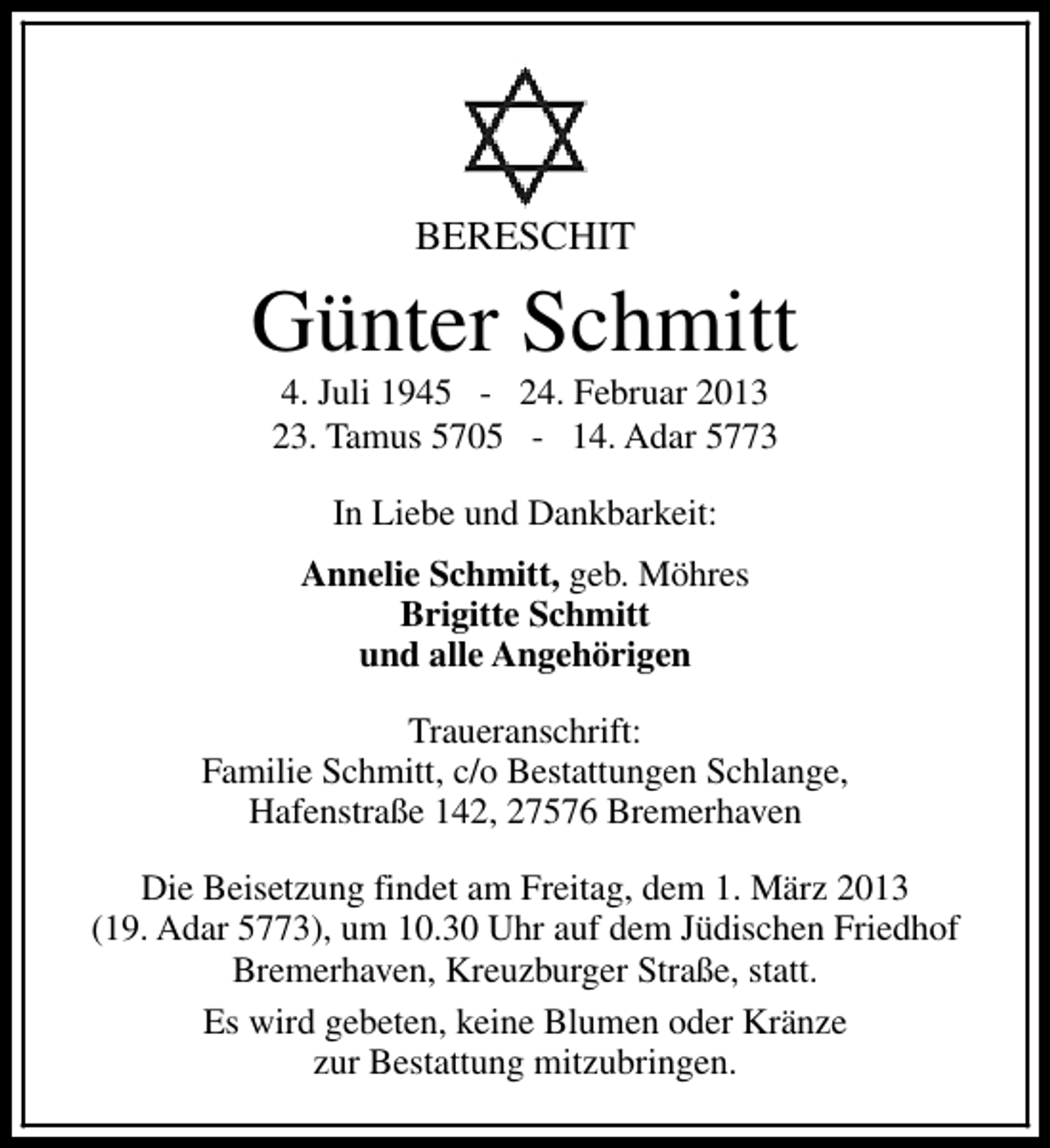 <p>BERESCHIT</p><p>Günter Schmitt<br />4. Juli 1945 - 24. Februar 2013<br />23. Tamus 5705 - 14. Adar 5773<br />In Liebe und Dankbarkeit:<br />Annelie Schmitt, geb. Möhres<br />Brigitte Schmitt<br />und alle Angehörigen<br />Traueranschrift:<br />Familie Schmitt, c/o Bestattungen Schlange,<br />Hafenstraße 142, 27576 Bremerhaven<br />Die Beisetzung findet am Freitag, dem 1. März 2013<br />(19. Adar 5773), um 10.30 Uhr auf dem Jüdischen Friedhof<br />Bremerhaven, Kreuzburger Straße, statt.<br />Es wird gebeten, keine Blumen oder Kränze<br />zur Bestattung mitzubringen.</p>