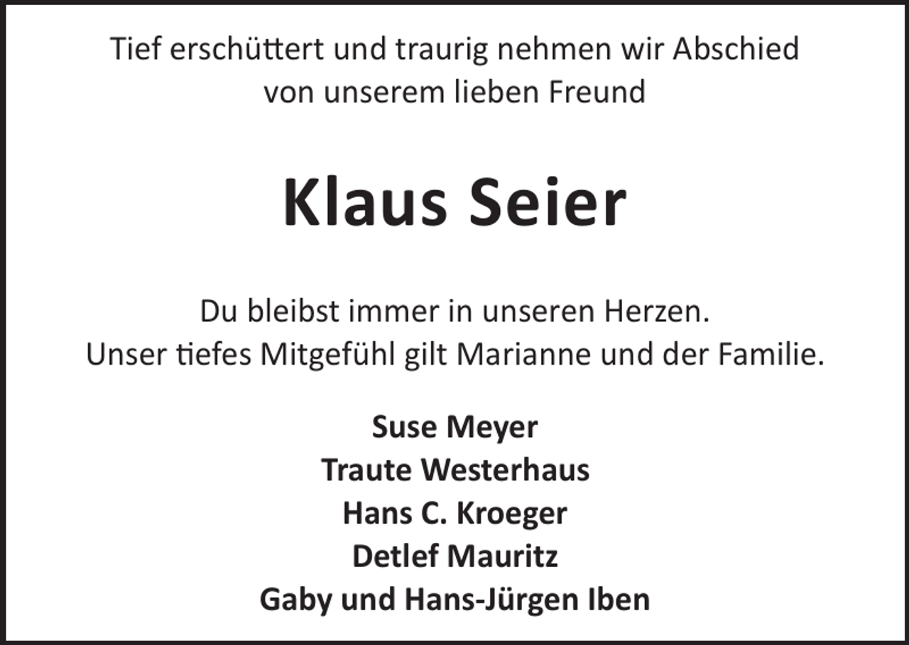 <p>Tief erschü©ert und traurig nehmen wir Abschied<br />von unserem lieben Freund</p><p>Klaus Seier<br />Du bleibst immer in unseren Herzen.<br />Unser efes Mitgefühl gilt Marianne und der Familie.<br />Suse Meyer<br />Traute Westerhaus<br />Hans C. Kroeger<br />Detlef Mauritz<br />Gaby und Hans-Jürgen Iben</p>