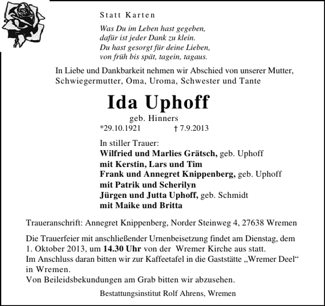 <p>Statt Karten<br />Was Du im Leben hast gegeben,<br />dafür ist jeder Dank zu klein.<br />Du hast gesorgt für deine Lieben,<br />von früh bis spät, tagein, tagaus.</p><p>In Liebe und Dankbarkeit nehmen wir Abschied von unserer Mutter,<br />Schwiegermutter, Oma, Uroma, Schwester und Tante</p><p>Ida Uphoff<br />geb. Hinners</p><p>*29.10.1921</p><p>† 7.9.2013</p><p>In stiller Trauer:<br />Wilfried und Marlies Grätsch, geb. Uphoff<br />mit Kerstin, Lars und Tim<br />Frank und Annegret Knippenberg, geb. Uphoff<br />mit Patrik und Scherilyn<br />Jürgen und Jutta Uphoff, geb. Schmidt<br />mit Maike und Britta<br />Traueranschrift: Annegret Knippenberg, Norder Steinweg 4, 27638 Wremen<br />Die Trauerfeier mit anschließender Urnenbeisetzung findet am Dienstag, dem<br />1. Oktober 2013, um 14.30 Uhr von der Wremer Kirche aus statt.<br />Im Anschluss daran bitten wir zur Kaffeetafel in die Gaststätte „Wremer Deel“<br />in Wremen.<br />Von Beileidsbekundungen am Grab bitten wir abzusehen.<br />Bestattungsinstitut Rolf Ahrens, Wremen</p>