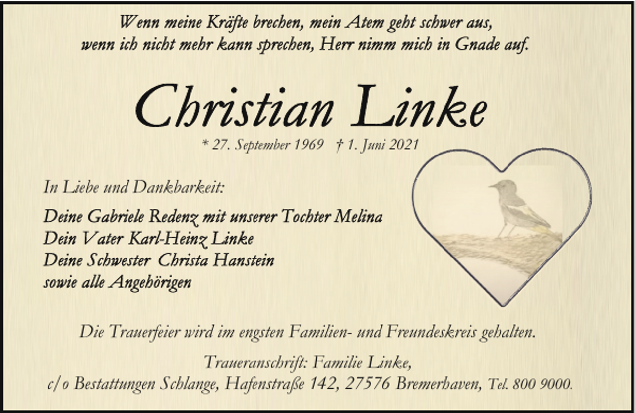 <p>* 27. September 1969 † 1. Juni 20</p><p>In Liebe und Dankbarkeit:</p><p>Die Trauerfeier wird im engsten Familien- und Freundeskreis gehalten.<br />Traueranschrift: Familie Linke,<br />c/o Bestattungen Schlange, Hafenstraße 142, 27576 Bremerhaven, Tel. 800 9000.</p>