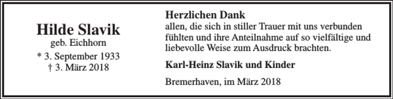 <p>Hilde Slavik<br />geb. Eichhorn<br />* 3. September 1933<br />† 3. März 2018</p><p>Herzlichen Dank</p><p>allen, die sich in stiller Trauer mit uns verbunden<br />fühlten und ihre Anteilnahme auf so vielfältige und<br />liebevolle Weise zum Ausdruck brachten.<br />Karl-Heinz Slavik und Kinder<br />Bremerhaven, im März 2018</p>