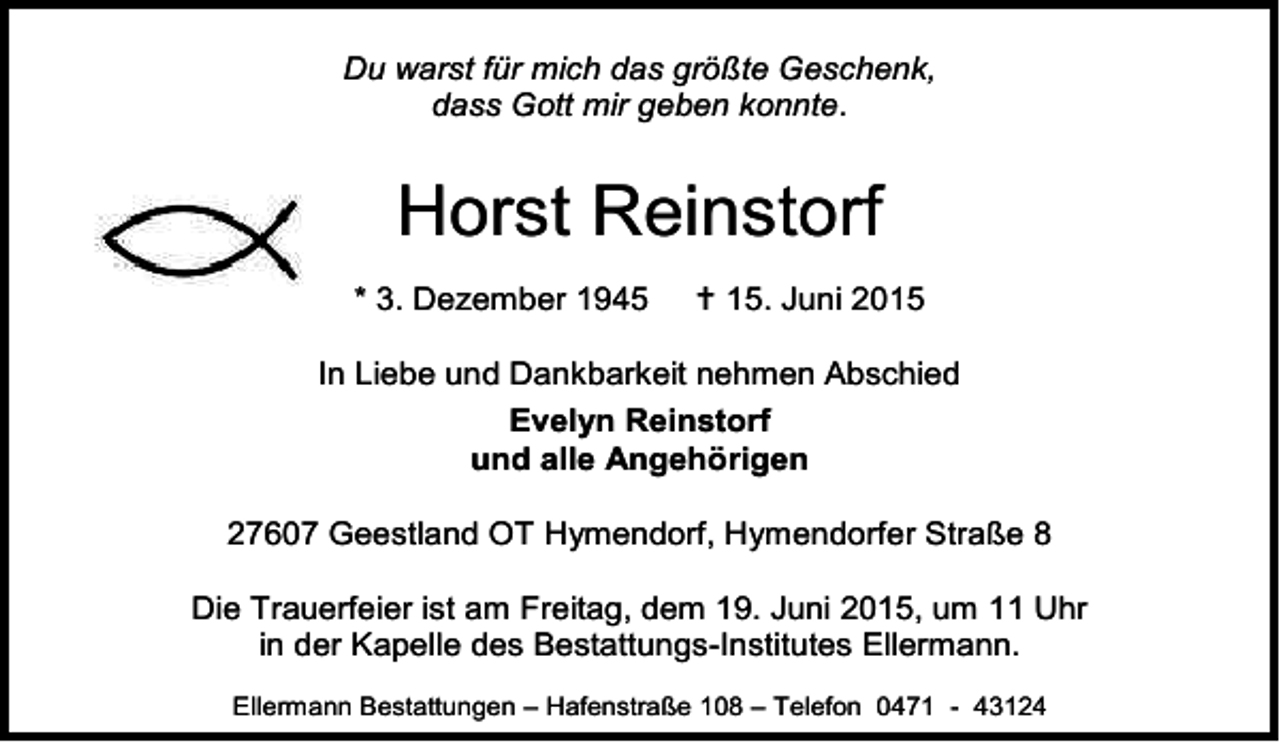 <p>Du warst für mich das größte Geschenk,<br />dass Gott mir geben konnte.</p><p>Horst Reinstorf<br />* 3. Dezember 1945</p><p> 15. Juni 2015</p><p>In Liebe und Dankbarkeit nehmen Abschied<br />Evelyn Reinstorf<br />und alle Angehörigen<br />27607 Geestland OT Hymendorf, Hymendorfer Straße 8<br />Die Trauerfeier ist am Freitag, dem 19. Juni 2015, um 11 Uhr<br />in der Kapelle des Bestattungs-Institutes Ellermann.<br />Ellermann Bestattungen – Hafenstraße 108 – Telefon 0471 - 43124</p>