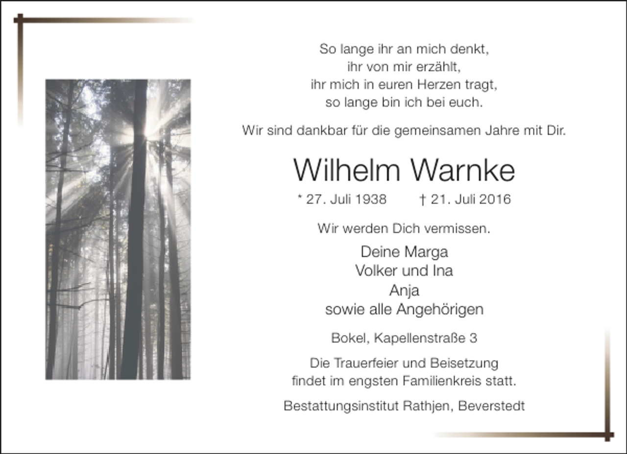 <p>So lange ihr an mich denkt,<br />ihr von mir erzählt,<br />ihr mich in euren Herzen tragt,<br />so lange bin ich bei euch.<br />Wir sind dankbar für die gemeinsamen Jahre mit Dir.</p><p>Wilhelm Warnke<br />* 27. Juli 1938</p><p>† 21. Juli 2016</p><p>Wir werden Dich vermissen.</p><p>Deine Marga<br />Volker und Ina<br />Anja<br />sowie alle Angehörigen<br />Bokel, Kapellenstraße 3<br />Die Trauerfeier und Beisetzung<br />findet im engsten Familienkreis statt.<br />Bestattungsinstitut Rathjen, Beverstedt</p>