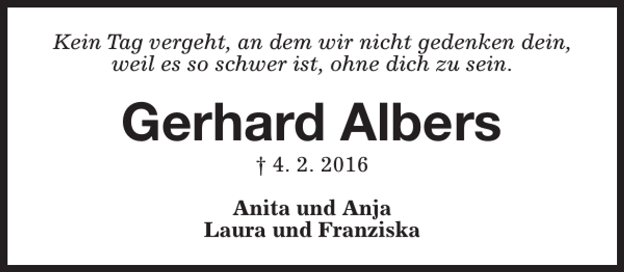 <p>Kein Tag vergeht, an dem wir nicht gedenken dein,<br />weil es so schwer ist, ohne dich zu sein.</p><p>Gerhard Albers<br />† 4. 2. 2016</p><p>Anita und Anja<br />Laura und Franziska</p>