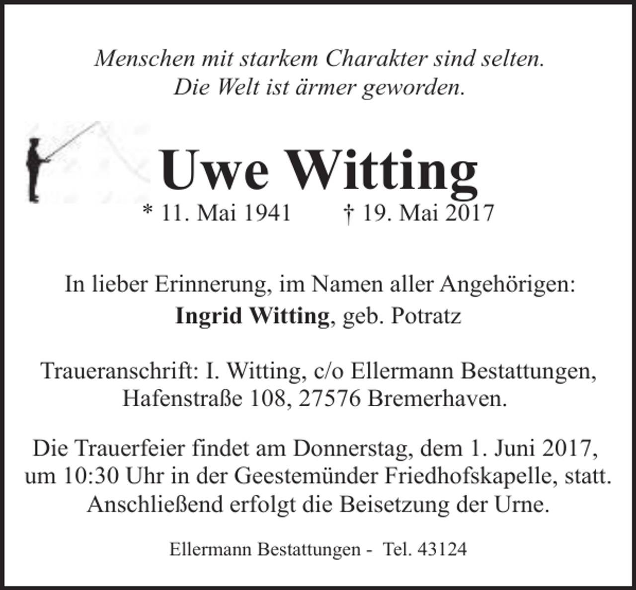 <p>Menschen mit starkem Charakter sind selten.<br />Die Welt ist ärmer geworden.</p><p>Uwe Witting</p><p>* 11. Mai 1941</p><p>† 19. Mai 2017</p><p>In lieber Erinnerung, im Namen aller Angehörigen:<br />Ingrid Witting, geb. Potratz<br />Traueranschrift: I. Witting, c/o Ellermann Bestattungen,<br />Hafenstraße 108, 27576 Bremerhaven.<br />Die Trauerfeier findet am Donnerstag, dem 1. Juni 2017,<br />um 10:30 Uhr in der Geestemünder Friedhofskapelle, statt.<br />Anschließend erfolgt die Beisetzung der Urne.<br />Ellermann Bestattungen - Tel. 43124</p>