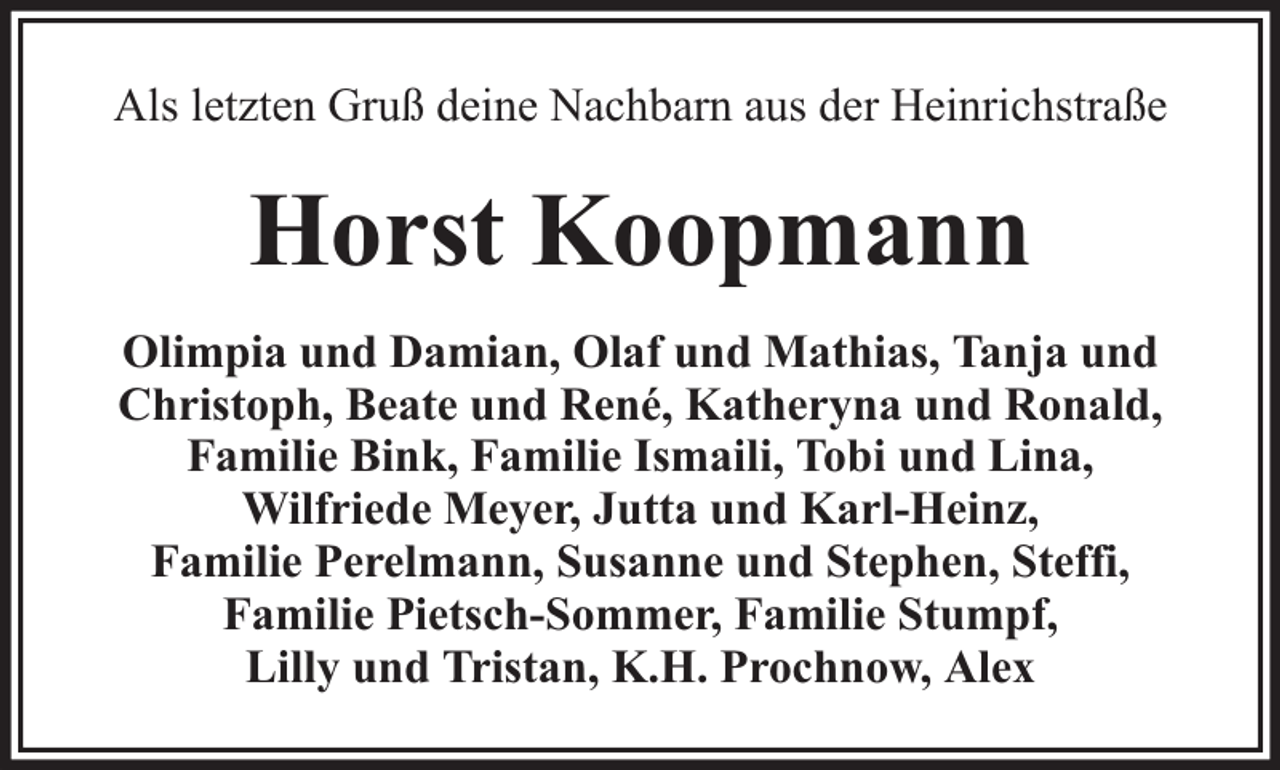 <p>Als letzten Gruß deine Nachbarn aus der Heinrichstraße</p><p>Horst Koopmann<br />Olimpia und Damian, Olaf und Mathias, Tanja und<br />Christoph, Beate und René, Katheryna und Ronald,<br />Familie Bink, Familie Ismaili, Tobi und Lina,<br />Wilfriede Meyer, Jutta und Karl-Heinz,<br />Familie Perelmann, Susanne und Stephen, Steffi,<br />Familie Pietsch-Sommer, Familie Stumpf,<br />Lilly und Tristan, K.H. Prochnow, Alex</p>