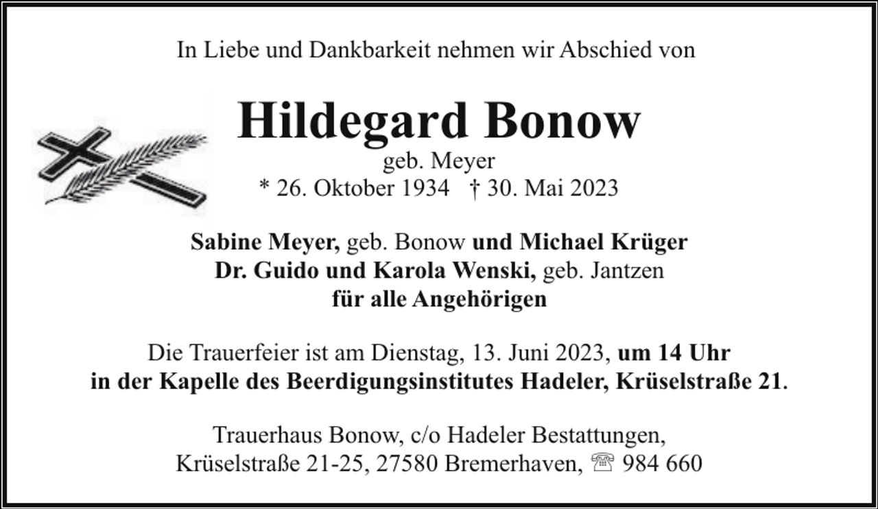 <p>In Liebe und Dankbarkeit nehmen wir Abschied von</p><p>Hildegard Bonow<br />geb. Meyer<br />* 26. Oktober 1934 † 30. Mai 2023</p><p>Sabine Meyer, geb. Bonow und Michael Krüger<br />Dr. Guido und Karola Wenski, geb. Jantzen<br />für alle Angehörigen<br />Die Trauerfeier ist am Dienstag, 13. Juni 2023, um 14 Uhr<br />in der Kapelle des Beerdigungsinstitutes Hadeler, Krüselstraße 21.<br />Trauerhaus Bonow, c/o Hadeler Bestattungen,<br />Krüselstraße 21-25, 27580 Bremerhaven, ' 984 660</p>