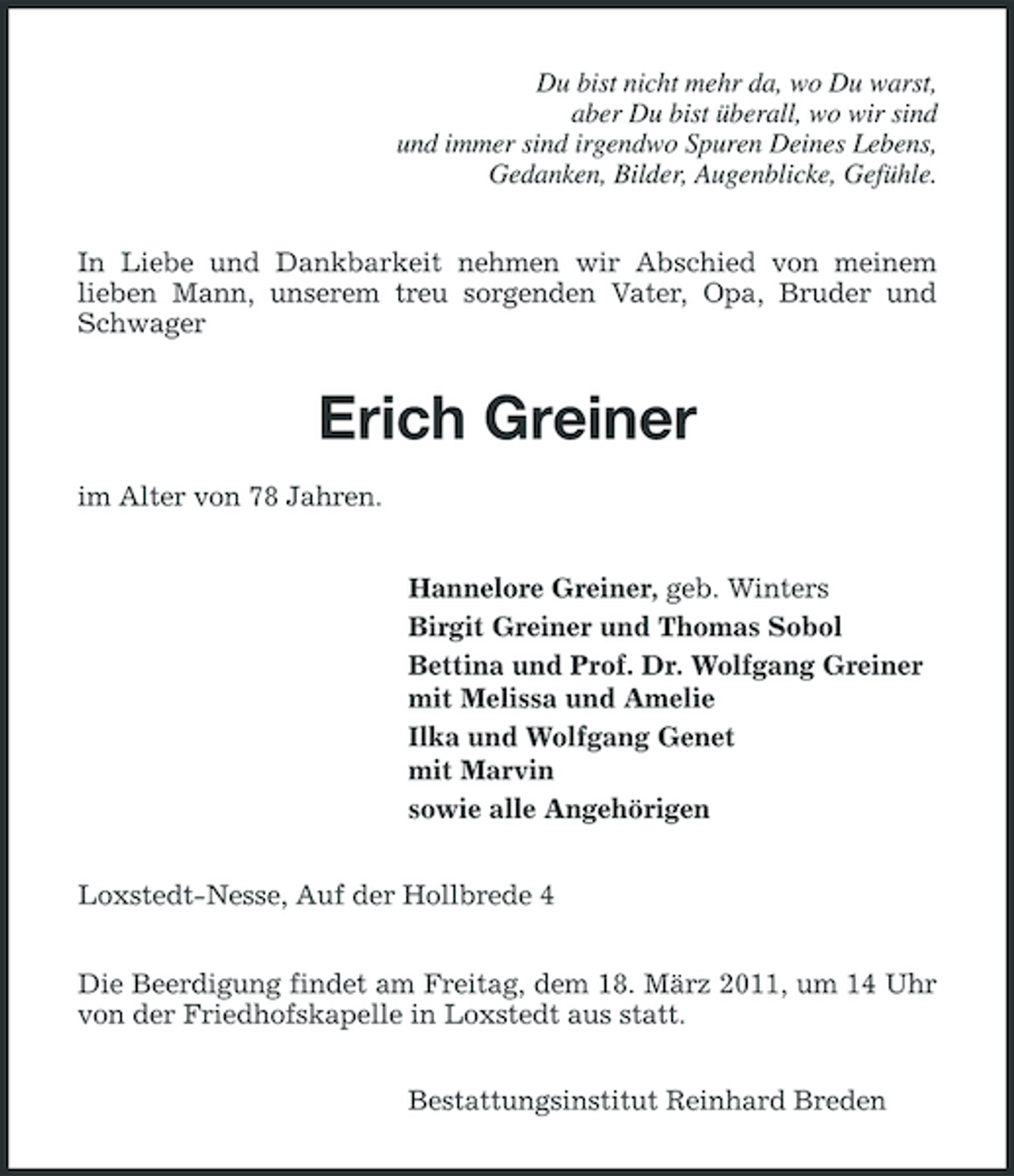 <p>Du bist nicht mehr da, wo Du warst, aber Du bist überall, wo wir sind und immer sind irgendwo Spuren Deines Lebens, Gedanken, Bilder, Augenblicke, Gefühle. In Liebe und Dankbarkeit nehmen wir Abschied von meinem lieben Mann, unserem treu sorgenden Vater, Opa, Bruder und Schwager</p><p>Erich Greiner<br />im Alter von 78 Jahren. Hannelore Greiner, geb. Winters Birgit Greiner und Thomas Sobol Bettina und Prof. Dr. Wolfgang Greiner mit Melissa und Amelie Ilka und Wolfgang Genet mit Marvin sowie alle Angehörigen Loxstedt-Nesse, Auf der Hollbrede 4 Die Beerdigung findet am Freitag, dem 18. März 2011, um 14 Uhr von der Friedhofskapelle in Loxstedt aus statt. Bestattungsinstitut Reinhard Breden</p>