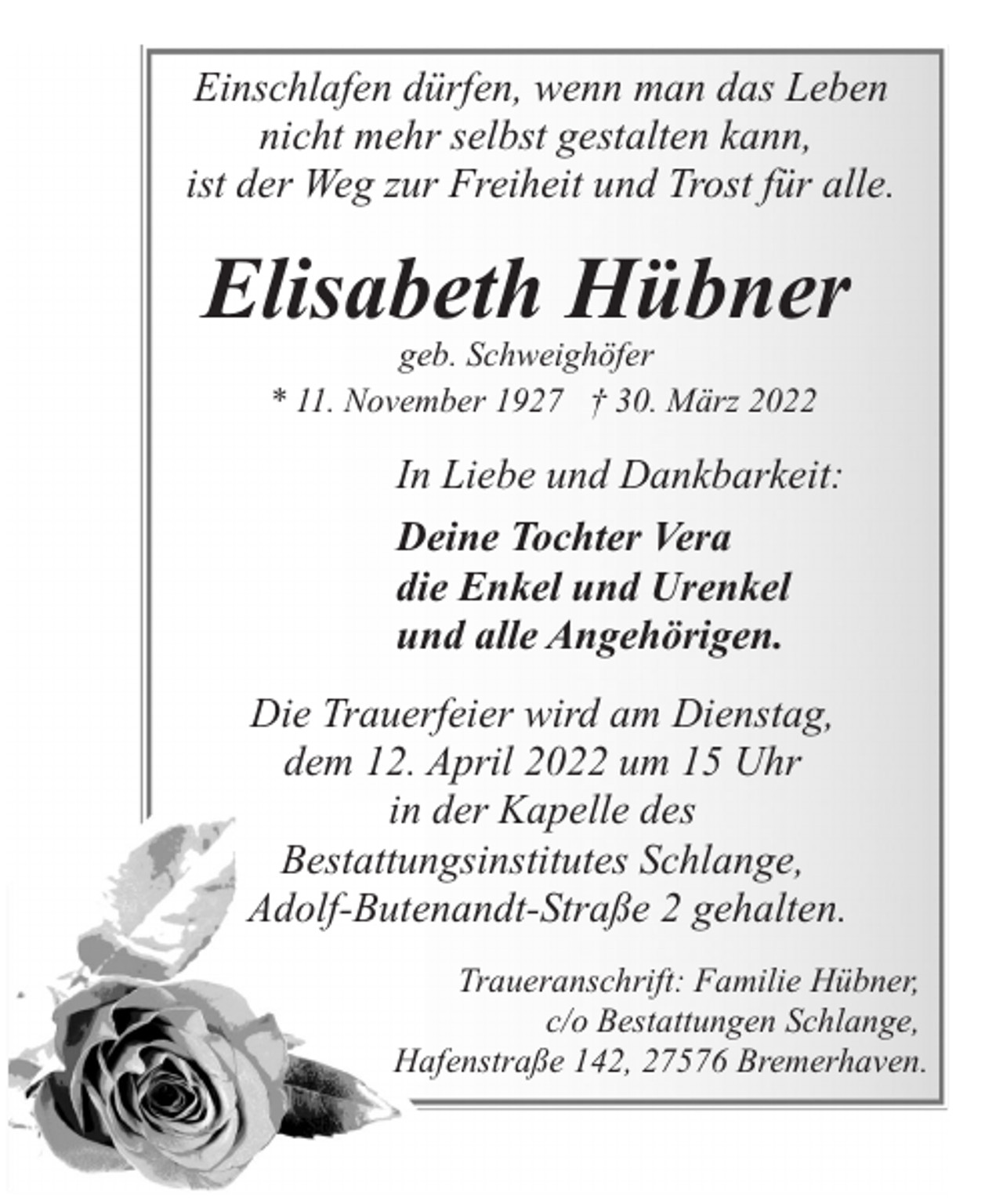 <p>Einschlafen dürfen, wenn man das Leben<br />nicht mehr selbst gestalten kann,<br />ist der Weg zur Freiheit und Trost für alle.</p><p>Elisabeth Hübner<br />geb. Schweighöfer<br />* 11. November 1927 † 30. März 2022</p><p>In Liebe und Dankbarkeit:<br />Deine Tochter Vera<br />die Enkel und Urenkel<br />und alle Angehörigen.<br />Die Trauerfeier wird am Dienstag,<br />dem 12. April 2022 um 15 Uhr<br />in der Kapelle des<br />Bestattungsinstitutes Schlange,<br />Adolf-Butenandt-Straße 2 gehalten.<br />Traueranschrift: Familie Hübner,<br />c/o Bestattungen Schlange,<br />Hafenstraße 142, 27576 Bremerhaven.</p>
