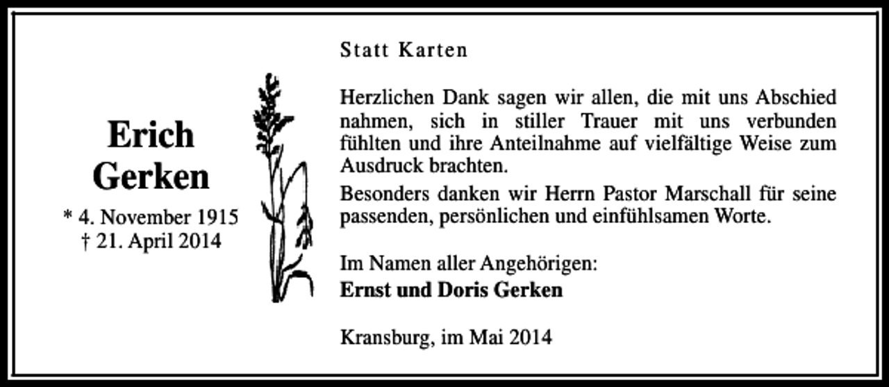 <p>Statt Karten</p><p>Erich<br />Gerken<br />* 4. November 1915<br />† 21. April 2014</p><p>Herzlichen Dank sagen wir allen, die mit uns Abschied<br />nahmen, sich in stiller Trauer mit uns verbunden<br />fühlten und ihre Anteilnahme auf vielfältige Weise zum<br />Ausdruck brachten.<br />Besonders danken wir Herrn Pastor Marschall für seine<br />passenden, persönlichen und einfühlsamen Worte.<br />Im Namen aller Angehörigen:<br />Ernst und Doris Gerken<br />Kransburg, im Mai 2014</p>