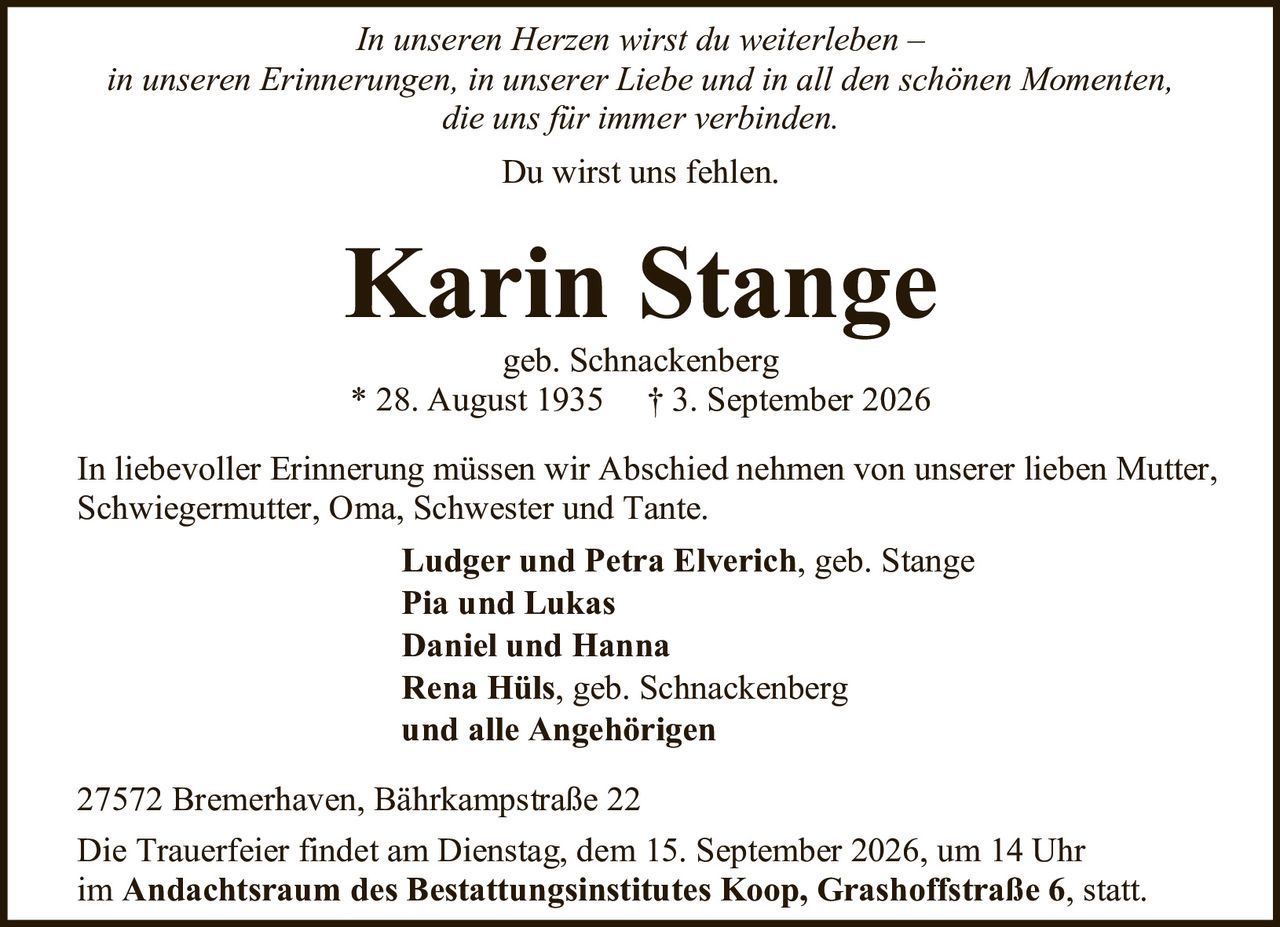 <p><i>In unseren Herzen wirst du weiterleben –<br/>in unseren Erinnerungen, in unserer Liebe und in all den schönen Momenten,<br/>die uns für immer verbinden.<br/>Du wirst uns fehlen.</i></p>

<p><strong>Karin Stange</strong><br/>geb. Schnackenberg<br/>* 28. August 1935 † 3. September 2026</p>

<p>In liebevoller Erinnerung müssen wir Abschied nehmen von unserer lieben Mutter,<br/>Schwiegermutter, Oma, Schwester und Tante.</p>

<p><strong>Ludger und Petra Elverich</strong>, geb. Stange<br/><strong>Pia und Lukas</strong><br/><strong>Daniel und Hanna</strong><br/><strong>Rena Hüls</strong>, geb. Schnackenberg<br/><strong>und alle Angehörigen</strong></p>

<p>27572 Bremerhaven, Bährkampstraße 22</p>

<p>Die Trauerfeier findet am Dienstag, dem 15. September 2026, um 14 Uhr<br/>im <strong>Andachtsraum des Bestattungsinstitutes Koop, Grashoffstraße 6</strong>, statt.</p>