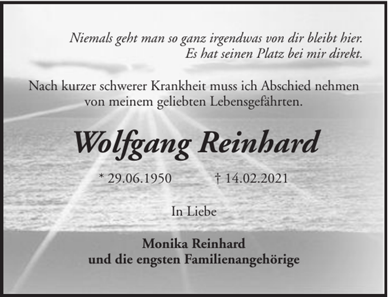 <p>Niemals geht man so ganz irgendwas von dir bleibt hier.<br />Es hat seinen Platz bei mir direkt.<br />Nach kurzer schwerer Krankheit muss ich Abschied nehmen<br />von meinem geliebten Lebensgefährten.</p><p>Wolfgang Reinhard<br />* 29.06.1950</p><p>† 14.02.2021</p><p>In Liebe<br />Monika Reinhard<br />und die engsten Familienangehörige</p>